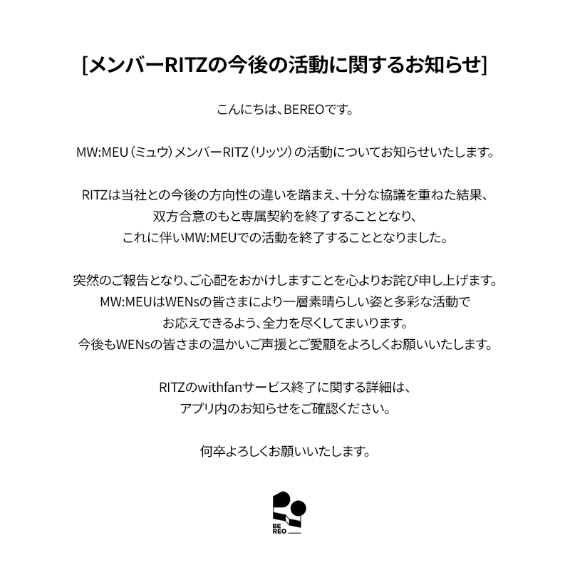 mwmeu_bereo's tweet photo. [멤버 RITZ 향후 활동 관련 안내]

안녕하세요. BEREO입니다.

MW:MEU (뮤) 멤버 RITZ (리츠)의 활동 관련 안내드립니다.

리츠는 양 당사자 간 방향성 차이로 충분한 논의를 거친 끝에 상호 협의에 따른 전속계약을 종료하기로 하였으며, 이에 따라 MW:MEU (뮤) 활동을 마무리하게 되었습니다.

갑작스러운 소식으로 심려를 끼쳐드리게 되어 진심으로 사과드리며, MW:MEU (뮤)는 WENs 여러분께 더욱 좋은 모습과 다양한 활동으로 보답드릴 수 있도록 최선을 다하겠습니다.
앞으로도 WENs 여러분의 따뜻한 응원과 사랑 부탁드립니다.

리츠 withfan 서비스 종료 관련 자세한 내용은 앱 내 공지사항을 확인 부탁드립니다.

감사합니다.

---

[Notice Regarding RITZ's Future Activities]

Hello, this is BEREO.

We would like to share an important update regarding MW:MEU member RITZ.

Following extensive discussions, RITZ and our company mutually agreed to terminate her exclusive contract due to differences in future direction, and accordingly, she will be concluding her activities as a member of MW:MEU.

We sincerely apologize for the sudden news. MW:MEU will continue to put their very best into every moment, continue striving to bring WENs even better performances and a wider variety of content.
We kindly ask for your continued warm support and love for MW:MEU.

For further details regarding the termination of RITZ's withfan service, please refer to the in-app notice.

Thank you.

---

[メンバーRITZの今後の活動に関するお知らせ]

こんにちは、BEREOです。

MW:MEU（ミュウ）メンバーRITZ（リッツ）の活動についてお知らせいたします。

RITZは当社との今後の方向性の違いを踏まえ、十分な協議を重ねた結果、双方合意のもと専属契約を終了することとなり、これに伴いMW:MEUでの活動を終了することとなりました。

突然のご報告となり、ご心配をおかけしますことを心よりお詫び申し上げます。MW:MEUはWENsの皆さまにより一層素晴らしい姿と多彩な活動でお応えできるよう、全力を尽くしてまいります。
今後もWENsの皆さまの温かいご声援とご愛顧をよろしくお願いいたします。

RITZのwithfanサービス終了に関する詳細は、アプリ内のお知らせをご確認ください。

何卒よろしくお願いいたします。

---

[有关成员RITZ今后活动的公告]

大家好，这里是BEREO。

现就MW:MEU成员RITZ的相关事宜进行说明。

经双方充分协商，RITZ因与公司未来发展方向存在差异，双方一致同意终止专属合约，并将以此结束在MW:MEU的团体活动。

突然的消息给各位带来担忧，对此我们深表歉意。MW:MEU将以更好的面貌和丰富的活动，竭诚回馈每一位WENs的支持与喜爱。
今后也请WENs各位继续给予MW:MEU温暖的应援与关爱。

关于RITZ withfan服务终止的详细内容，请参阅应用内公告。

谢谢。