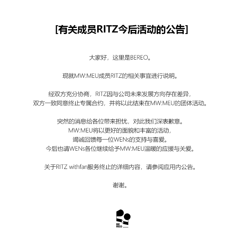 mwmeu_bereo's tweet photo. [멤버 RITZ 향후 활동 관련 안내]

안녕하세요. BEREO입니다.

MW:MEU (뮤) 멤버 RITZ (리츠)의 활동 관련 안내드립니다.

리츠는 양 당사자 간 방향성 차이로 충분한 논의를 거친 끝에 상호 협의에 따른 전속계약을 종료하기로 하였으며, 이에 따라 MW:MEU (뮤) 활동을 마무리하게 되었습니다.

갑작스러운 소식으로 심려를 끼쳐드리게 되어 진심으로 사과드리며, MW:MEU (뮤)는 WENs 여러분께 더욱 좋은 모습과 다양한 활동으로 보답드릴 수 있도록 최선을 다하겠습니다.
앞으로도 WENs 여러분의 따뜻한 응원과 사랑 부탁드립니다.

리츠 withfan 서비스 종료 관련 자세한 내용은 앱 내 공지사항을 확인 부탁드립니다.

감사합니다.

---

[Notice Regarding RITZ's Future Activities]

Hello, this is BEREO.

We would like to share an important update regarding MW:MEU member RITZ.

Following extensive discussions, RITZ and our company mutually agreed to terminate her exclusive contract due to differences in future direction, and accordingly, she will be concluding her activities as a member of MW:MEU.

We sincerely apologize for the sudden news. MW:MEU will continue to put their very best into every moment, continue striving to bring WENs even better performances and a wider variety of content.
We kindly ask for your continued warm support and love for MW:MEU.

For further details regarding the termination of RITZ's withfan service, please refer to the in-app notice.

Thank you.

---

[メンバーRITZの今後の活動に関するお知らせ]

こんにちは、BEREOです。

MW:MEU（ミュウ）メンバーRITZ（リッツ）の活動についてお知らせいたします。

RITZは当社との今後の方向性の違いを踏まえ、十分な協議を重ねた結果、双方合意のもと専属契約を終了することとなり、これに伴いMW:MEUでの活動を終了することとなりました。

突然のご報告となり、ご心配をおかけしますことを心よりお詫び申し上げます。MW:MEUはWENsの皆さまにより一層素晴らしい姿と多彩な活動でお応えできるよう、全力を尽くしてまいります。
今後もWENsの皆さまの温かいご声援とご愛顧をよろしくお願いいたします。

RITZのwithfanサービス終了に関する詳細は、アプリ内のお知らせをご確認ください。

何卒よろしくお願いいたします。

---

[有关成员RITZ今后活动的公告]

大家好，这里是BEREO。

现就MW:MEU成员RITZ的相关事宜进行说明。

经双方充分协商，RITZ因与公司未来发展方向存在差异，双方一致同意终止专属合约，并将以此结束在MW:MEU的团体活动。

突然的消息给各位带来担忧，对此我们深表歉意。MW:MEU将以更好的面貌和丰富的活动，竭诚回馈每一位WENs的支持与喜爱。
今后也请WENs各位继续给予MW:MEU温暖的应援与关爱。

关于RITZ withfan服务终止的详细内容，请参阅应用内公告。

谢谢。
