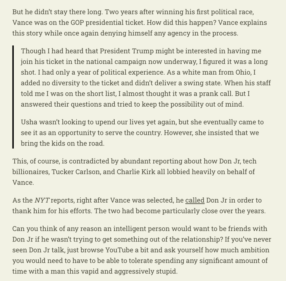 RichardHanania's tweet photo. The most shocking part of Vance’s new book: he denies any agency in becoming a Senator or Vice President.

He says he didn’t expect to win the Senate seat, he just ran to make a point about Christian economics. Then, when told he was under consideration for VP, he thought it was a prank call.

Trump picked him by accident, not mentioning the lobbying on his behalf by the top figures in Trump's orbit, including Don Jr, who he called to thank right after he was selected. 

Just a remarkable level of dishonesty or delusion.

I believe Vance is very good at convincing himself of the things he wants to believe. This is an extreme case demonstrating that, since it's so self-evidently false, even on an issue that has nothing to do with political views or ideology. 

He lies to himself at a deep level about his own motivations. 

This quality is what makes him one of our generation's most effective demagogues.