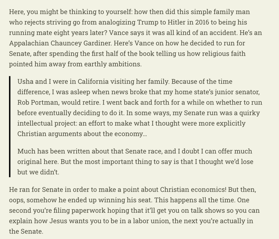 RichardHanania's tweet photo. The most shocking part of Vance’s new book: he denies any agency in becoming a Senator or Vice President.

He says he didn’t expect to win the Senate seat, he just ran to make a point about Christian economics. Then, when told he was under consideration for VP, he thought it was a prank call.

Trump picked him by accident, not mentioning the lobbying on his behalf by the top figures in Trump's orbit, including Don Jr, who he called to thank right after he was selected. 

Just a remarkable level of dishonesty or delusion.

I believe Vance is very good at convincing himself of the things he wants to believe. This is an extreme case demonstrating that, since it's so self-evidently false, even on an issue that has nothing to do with political views or ideology. 

He lies to himself at a deep level about his own motivations. 

This quality is what makes him one of our generation's most effective demagogues.