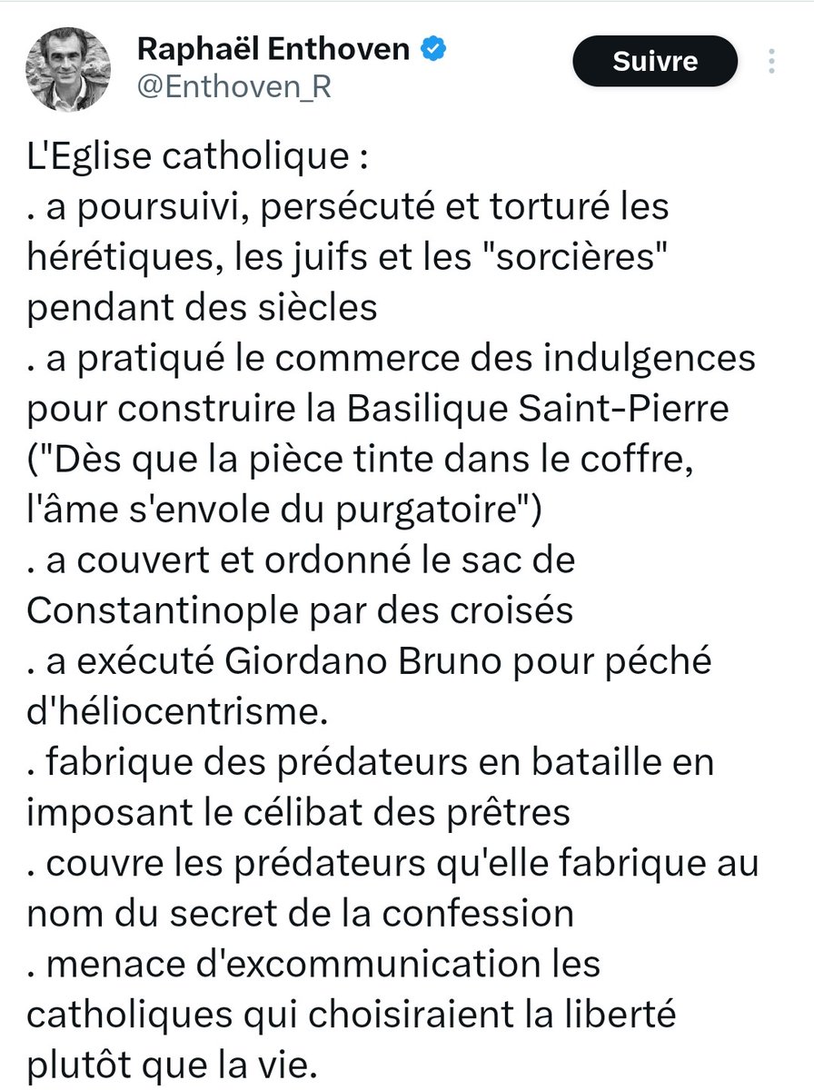 Praxisdecombat's tweet photo. Réfutation des mensonges de Raphaël Enthoven.  

1) L’Église catholique n’a jamais persécuté les juifs. Dès 1123, dans sa Bulle “Sicut Judaeis”, le Pape Calixte II a décidé d’accorder aux juifs une protection. Par la suite, le 26 septembre 1348, dans sa Bulle “Quamvis Perfidiam Iudaeorum”, le Pape Clément VI a strictement interdit aux catholiques, sous peine d'excommunication, de léser les juifs ou de les tuer. Dans ce même document, ce souverain pontife a d’ailleurs réfuté l’accusation calomnieuse selon laquelle les juifs auraient créé la peste noire en empoisonnant les puits. Par ailleurs, l’Église s’est officiellement prononcée contre l’antisémitisme dans un décret du Saint-Office daté du 25 mars 1928. Plus tard, le 6 septembre 1938, lors d’une audience privée, le Pape Pie XI a également rappelé qu’il n’est pas possible aux chrétiens de participer a l’antisémitisme. En résumé, comme l’a écrit l’historien Cecil Roth : « Parmi toutes les dynasties d’Europe, non seulement la papauté se refusait a persécuté les juifs, mais tout au long des siècles, les papes ont été leurs seuls protecteurs. »

2) L’Église catholique n’a jamais pratiqué le commerce des indulgences. Cette pratique fut même explicitement condamnée le 4 décembre 1563, lors de la 25ème session du concile de Trente. Pour rappel, comme l’expliquait l'Abbé Malo : « Le pouvoir qu’a l’Église de concéder des indulgences se comprend mieux si on le compare à la coutume de l’État de remettre en tout ou en partie le châtiment infligé à un criminel par la loi civile : l’État remet une partie d’un châtiment pour bonne conduite en prison. Les fonctionnaires de l’État peuvent pardonner à un criminel, même s’il ne regrette pas son crime, par déférence pour les amis puissants ; l’Église au contraire ne remet jamais la peine à moins que le pécheur ait manifesté son repentir. » Notons en outre qu’on peut gagner des indulgences par différents moyens spirituels ou temporels : prières, pèlerinages, aumônes, assistance à des nécessiteux, à des paroisses etc. Le paiement d’une somme d’argent est un sacrifice comme un autre et il consiste en une aumône faite à l’Église.

3) L’Église catholique n’a jamais couvert ni ordonné le sac de Constantinople, puisque ce massacre a été réprouvé par le Pape Innocent III dans sa lettre au comte de Flandres et au Doge de Venise. 

4) L’Église catholique n’a jamais exécuté Giordano Bruno pour péché d'héliocentrisme. En réalité, il a été exécuté pour avoir insulté Jésus en affirmant : « Le Christ n'était pas Dieu, mais simplement un magicien extrêmement habile. » D’ailleurs, l'héliocentrisme n’a jamais été considéré comme un péché par l’Église. D’une part, parce que Nicolas Copernic (qui fut un prêtre catholique) a toujours soutenu cette thèse sans avoir été excommunié par le Saint-Siège. Et d’autre part, parce qu’en 1757, sous le pontificat de Benoît XIV, la Sacrée Congrégation de l’index a autorisé la publication des ouvrages favorables à l'héliocentrisme.

5) L’Église catholique ne fabrique pas des prédateurs en imposant le célibat des prêtres. D'après le psychiatre Paul Bensussan : « Il est réducteur de considérer ce phénomène, comme la conséquence du célibat. C’est une explication à la fois simpliste et indigne pour la femme. Cela voudrait dire que le prêtre, à défaut d’avoir une femme pour assouvir ces pulsions sexuelles, jetterait son dévolu sur des enfants. » De plus, selon le psychothérapeute Stéphane Joulain : « Le célibat n’est pas en cause quant à la formation de la pulsion pédophile ou de comportements criminels sur les enfants. Aucune recherche sérieuse ne met en avant un lien de causalité entre célibat et abus sexuel des enfants. 94 % des prêtres et religieux célibataires ne sont ni des pédophiles ni des auteurs d’abus. Il y a comme une fixation quasi obsessive sur la question du célibat consacré. Croire que le mariage des prêtres réglerait la question de la pédophilie de certains prêtres est donc une erreur et une aberration scientifique. »