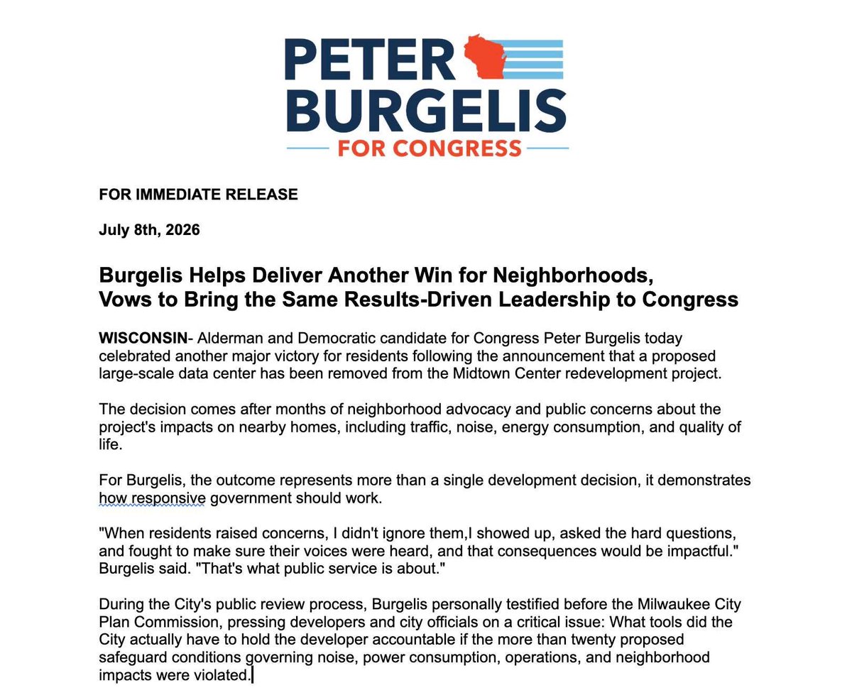 peterfomke's tweet photo. FOR IMMEDIATE RELEASE

July 8th, 2026  

Burgelis Helps Deliver Another Win for Neighborhoods, 
Vows to Bring the Same Results-Driven Leadership to Congress

WISCONSIN- Alderman and Democratic candidate for Congress Peter Burgelis today celebrated another major victory for residents following the announcement that a proposed large-scale data center has been removed from the Midtown Center redevelopment project.

The decision comes after months of neighborhood advocacy and public concerns about the project's impacts on nearby homes, including traffic, noise, energy consumption, and quality of life.

For Burgelis, the outcome represents more than a single development decision, it demonstrates how responsive government should work.

"When residents raised concerns, I didn't ignore them,I showed up, asked the hard questions, and fought to make sure their voices were heard, and that consequences would be impactful." Burgelis said. "That's what public service is about."

During the City's public review process, Burgelis personally testified before the Milwaukee City Plan Commission, pressing developers and city officials on a critical issue: What tools did the City actually have to hold the developer accountable if the more than twenty proposed safeguard conditions governing noise, power consumption, operations, and neighborhood impacts were violated.

"Agreements and conditions on paper only matter if they're enforceable," Burgelis said. "Residents deserved to know who would be responsible if promises weren't kept and what resources the City had to protect neighbors. Accountability shouldn't begin after a problem occurs, it should be built into every major development from day one."

The removal of the data center proposal reflects Burgelis' broader philosophy that economic development should improve neighborhoods, not ask residents to bear unnecessary burdens.

"I’m not anti-development or anti-data-center," Burgelis said. "I’m making sure development reflects community priorities. Data centers are a modern reality and are needed, we dont need them in anyone's backyard."

The Midtown victory adds to Burgelis' growing record of delivering tangible results for his residents, including:

Restoring funding for neighborhood road repairs and infrastructure improvements.
Passing landmark tenant fire safety protections to better protect families.
Supporting historic investments in fire trucks, emergency equipment, and public safety.
Strengthening government transparency and fiscal accountability.
Advancing responsible housing and neighborhood development policies.
Championing legislation that supports workers, small businesses, and safer communities.

Burgelis said those accomplishments demonstrate the kind of leadership the congressional district deserves in Washington.

"For too long, Congress has rewarded gridlock instead of results," Burgelis said. "I've built my record by listening to constituents, solving problems, and delivering real improvements that make everyday life better. Whether it's fixing roads, improving public safety, protecting neighborhoods, or holding government accountable, I've shown that I know how to get things done."

As a candidate for Wisconsin's First Congressional District, Burgelis said he is ready to expand that approach across Southeastern Wisconsin.

"I can't wait to deliver wins like this for families throughout Southeastern Wisconsin," Burgelis said. "That means bringing home federal infrastructure investments, lowering costs for working families, supporting organized labor, strengthening public safety, protecting our communities, expanding housing opportunities, and ensuring economic development creates opportunity without sacrificing quality of life."

"People don't elect us to make headlines, they elect people they trust to solve problems," Burgelis added. "My record proves I can do that, and I'm ready to bring that same results-oriented leadership to Congress."