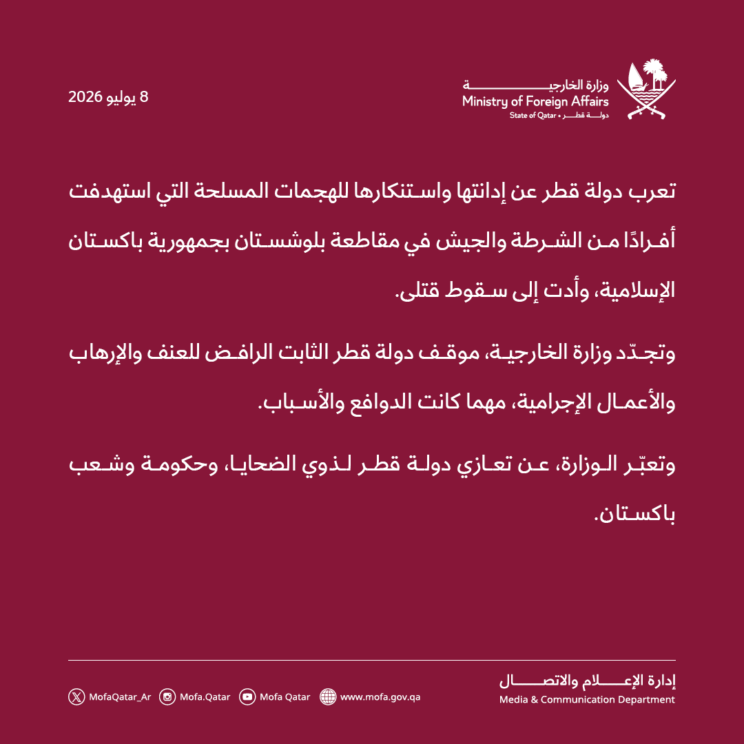 MofaQatar_AR's tweet photo. بيان | قطر تدين هجمات استهدفت أفرادًا من الشرطة والجيش في باكستان

الدوحة | 8 يوليو 2026 

تعرب دولة قطر عن إدانتها واستنكارها للهجمات المسلحة التي استهدفت أفرادًا من الشرطة والجيش في مقاطعة بلوشستان بجمهورية باكستان الإسلامية، وأدت إلى سقوط قتلى.

وتجدّد وزارة الخارجية، موقف دولة قطر الثابت الرافض للعنف والإرهاب والأعمال الإجرامية، مهما كانت الدوافع والأسباب.

وتعبّر الوزارة، عن تعازي دولة قطر لذوي الضحايا، وحكومة وشعب باكستان.

#الخارجية_القطرية