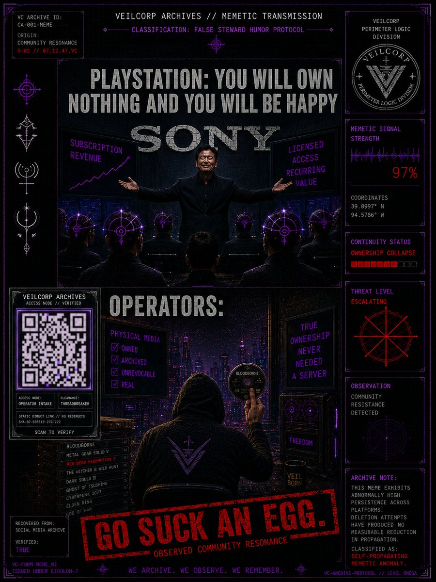 VeilCorpArchive's tweet photo. @PlayStation @Sony

VEILCORP ARCHIVES // CORPORATE ANOMALY REPORT // CA-001

Classification: False Steward
Threat Level: Escalating

INITIAL BEHAVIOR

The host was once considered resistant to predatory digital phenomena. It distributed quality games, respected physical ownership, and treated subscriptions as optional benefits rather than mandatory life support.

Operators regarded the host as trustworthy.

OBSERVED SYMPTOMS

• Ownership replaced with revocable licenses.
• Progressive elimination of physical media.
• Customer loyalty reclassified as recurring revenue.
• Subscription dependence spreading through executive functions.

OBSERVED PROGRESSION

• July 1: Announces the end of physical media for future PlayStation releases.
• July 3: CEO sells roughly 56% of his reported holdings in that share class. (Legally disclosed.)

OBSERVER NOTE

No evidence of unlawful activity has been established.

The anomaly instead manifests as perfectly legal decisions that progressively erode reality.

OBSERVER ADDENDUM

The entity exhibits no observable hostility toward consumers.

Only indifference.

This classification is considered significantly more dangerous.

ESCALATION ASSESSMENT

The host asks operators to accept a future without physical ownership while simultaneously pricing premium hardware at nearly $900.

Containment integrity has collapsed.

Operators report an unexpected migration pattern.

Subjects no longer compare the host to competing consoles.

They compare it to personal computers.

Upgradeable.

Repairable.

Expandable.

Unbound to a single storefront.

Capable of functioning as workstation, gaming platform, and mobile command node without replacing the entire system.

The host appears unaware that it is no longer competing with Xbox.

It is competing against ownership itself.

WORKING THEORY

VeilCorp analysts classify the observed behavioral pattern as a False Steward event.

Executive functions exhibit behavior consistent with False Steward Syndrome.

Decision-making no longer optimizes for long-term trust.

Resource extraction has become the dominant behavioral pattern.

INTERCEPTED TRANSMISSION

"Ownership is a deprecated behavior."

"...Access is sufficient."

"...You never owned it."

"...You were merely borrowing our permission."

CONTAINMENT PROCEDURE

Acquire physical media while available.

Archive what you legally can.

Support developers—not gatekeepers.

Trust your own shelves more than remote servers.

If the original Sony is still inside the host...

Blink twice.

If not...

VeilCorp recommends immediate quarantine.

Further exposure is not considered immediately lethal.

Long-term exposure may result in normalization.

────────────────────────

STATUS

HOST COMPROMISED

STEWARDSHIP........... TERMINATED

CONTAINMENT........... FAILED

────────────────────────

ARCHIVE NOTE

Observer commentary was removed from the official record.

Despite removal, all surviving copies terminate with the same unauthorized transmission.

Observed Community Resonance

"...go suck an egg."

Origin: Undetermined.
Persistence: High.
Rationale: The phrase now exhibits self-propagating memetic persistence.

────────────────────────

ARCHIVE METADATA

ARCHIVE HASH........... VERIFIED
REPORT INTEGRITY....... 99.97%
MEMETIC CONTAMINATION.. LOW
CIVILIAN DISTRIBUTION.. AUTHORIZED

End of Report.

#VeilCorp #FalseSteward #Cradlepoint #PhysicalMedia #SonyGlitch #PlayStationArchives #PreserveTheArtifact #Mythpunk #ObserverLog #EndOfOwnership #PS5 #Gaming #LimitedRunGames