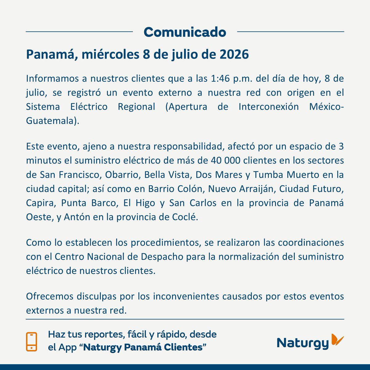 NaturgyPa's tweet photo. 📢Informamos a nuestros clientes que a las 1:46 p.m. del día de hoy, 8 de julio, se registró un evento externo a nuestra red con origen en el Sistema Eléctrico Regional (Apertura de Interconexión México-Guatemala).

Este evento, ajeno a nuestra responsabilidad, afectó por un espacio de 3 minutos el suministro eléctrico de más de 40 000 clientes en los sectores de:

📍 San Francisco, Obarrio, Bella Vista, Dos Mares y Tumba Muerto en la ciudad capital; así como en Barrio Colón, Nuevo Arraiján, Ciudad Futuro, Capira, Punta Barco, El Higo y San Carlos en la provincia de Panamá Oeste, y Antón en la provincia de Coclé.

@TReporta @criticaenlinea  @SOS_PTY  @tvnnoticias 
@PanamaOesteC13 @PanamaOeste @RTCocle @Coclealdia @CocleTrafico @AntonPty