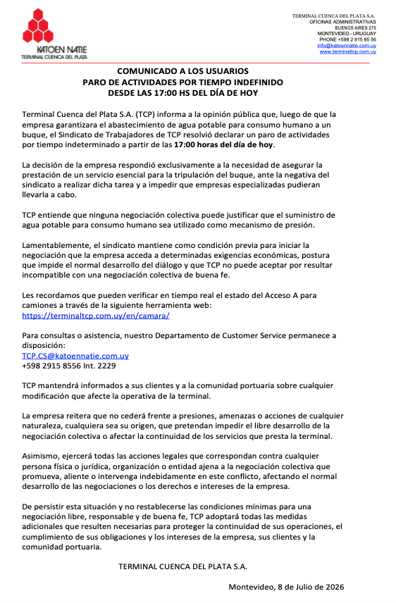 ktntcp's tweet photo. COMUNICADO A LOS USUARIOS PARO DE ACTIVIDADES POR TIEMPO INDEFINIDO DESDE LAS 17:00 HS DEL DÍA DE HOY

Terminal Cuenca del Plata S.A. (TCP) informa a la opinión pública que, luego de que la empresa garantizara el abastecimiento de agua potable para consumo humano a un buque, el Sindicato de Trabajadores de TCP resolvió declarar un paro de actividades por tiempo indeterminado con "reintegro espontáneo" a partir de las 17:00 horas del día de hoy. 

La decisión de la empresa respondió exclusivamente a la necesidad de asegurar la prestación de un servicio esencial para la tripulación del buque, ante la negativa del sindicato a realizar dicha tarea y a impedir que empresas especializadas pudieran llevarla a cabo.

TCP entiende que ninguna negociación colectiva puede justificar que el suministro de agua potable para consumo humano sea utilizado como mecanismo de presión.

Lamentablemente, el sindicato mantiene como condición previa para iniciar la negociación que la empresa acceda a determinadas exigencias económicas, postura que impide el normal desarrollo del diálogo y que TCP no puede aceptar por resultar incompatible con una negociación colectiva de buena fe.

Les recordamos que pueden verificar en tiempo real el estado del Acceso A para camiones a través de la siguiente herramienta web:

https://t.co/O3c9jPwbQw

Para consultas o asistencia, nuestro Departamento de Customer Service permanece a disposición:

TCP.CS@katoennatie.com.uy
+598 2915 8556 Int. 2229

TCP mantendrá informados a sus clientes y a la comunidad portuaria sobre cualquier modificación que afecte la operativa de la terminal.

La empresa reitera que no cederá frente a presiones, amenazas o acciones de cualquier naturaleza, cualquiera sea su origen, que pretendan impedir el libre desarrollo de la negociación colectiva o afectar la continuidad de los servicios que presta la terminal.

Asimismo, ejercerá todas las acciones legales que correspondan contra cualquier persona física o jurídica, organización o entidad ajena a la negociación colectiva que promueva, aliente o intervenga indebidamente en este conflicto, afectando el normal desarrollo de las negociaciones o los derechos e intereses de la empresa.

De persistir esta situación y no restablecerse las condiciones mínimas para una negociación libre, responsable y de buena fe, TCP adoptará las medidas adicionales que resulten necesarias para proteger la continuidad de sus operaciones, el cumplimiento de sus obligaciones y los intereses de la empresa, sus clientes y la comunidad portuaria.

TERMINAL CUENCA DEL PLATA S.A.

Montevideo, 8 de Julio de 2026
