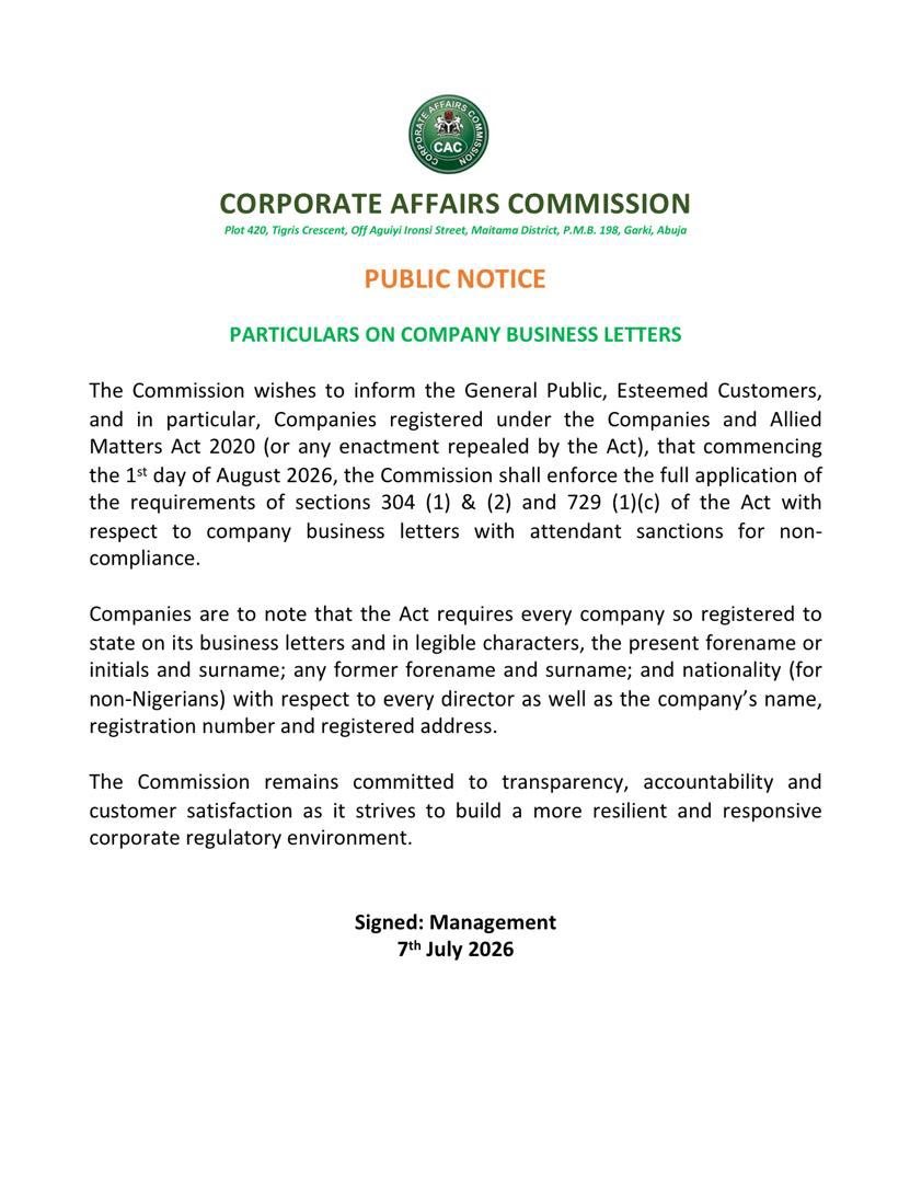 cacnigeria1's tweet photo. PUBLIC NOTICE

PARTICULARS ON COMPANY BUSINESS LETTERS

The Commission wishes to inform the General Public, Esteemed Customers, and in particular, Companies registered under the Companies and Allied Matters Act 2020 (or any enactment repealed by the Act), that commencing the 1s* day of August 2026, the Commission shall enforce the full application of the requirements of sections 304(1) & (2) and 729 (1)(c) of the Act with respect to company business letters with attendant sanctions for non-compliance.

Companies are to note that the Act requires every company so registered to state on its business letters and in legible characters, the present forename or initials and surname; any former forename and surname; and nationality (for non-Nigerians) with respect to every director as well as the company's name, registration number and registered address.

The Commission remains committed to transparency, accountability and customer satisfaction as it strives to build a more resilient and responsive corporate regulatory environment.

Signed: Management

7th July 2026