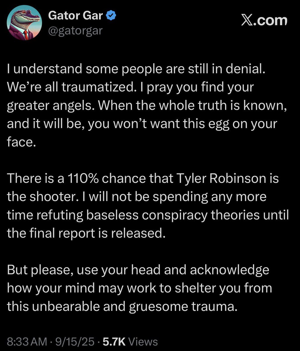 gatorgar's tweet photo. I posted this 5 days after Charlie Kirk was murdered by Tyler Robinson. I haven’t changed my story once. The podcasters and influencers making millions to lie to you cannot say the same.

There are so many of you who I know are good people, and are so hurt by what happened to Charlie that you’re willing to believe anything that makes it easier for you to cope. I love you, I care about you, and that’s why I have to put my foot down and tell you when you’re wrong.

It wasn’t an exploding microphone, a palm gun, TPUSA security or staff, Erika Kirk, or Israel.

It was Tyler Robinson. Sometimes a cigar is just a cigar.