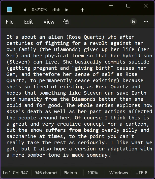 It's about an alien (Rose Quartz) who after centuries of fighting for a revolt against her own family (the Diamonds) gives up her life (her Gem) and her physical form so that her hybrid son (Steven) can live. She basically commits suicide (getting pregnant and "giving birth" causes her Gem, and therefore her sense of self as Rose Quartz, to permanently cease existing) because she's so tired of existing as Rose Quartz and hopes that something like Steven can save Earth and humanity from the Diamonds better than she could and for good. The whole series explores how Rose's death as well as her past actions affected the people around her. Of course I think this is a great and very creative concept for a cartoon, but the show suffers from being overly silly and saccharine at times, to the point you can't really take the rest as seriously. I like what we got, but I also hope a version or adaptation with a more somber tone is made someday.