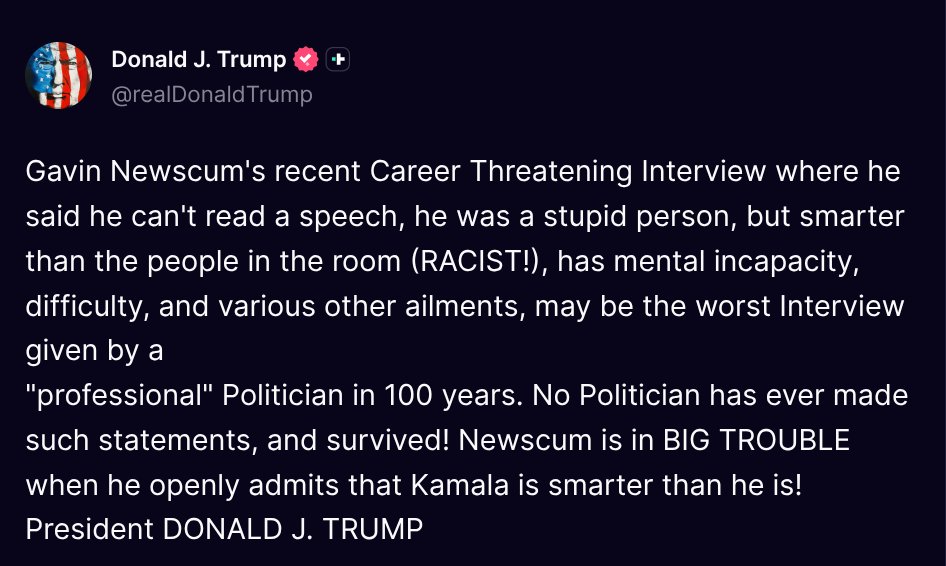 TruthTrumpPosts's tweet photo. ( @realDonaldTrump - Truth Social Post )
( Donald J. Trump - Jul 08 2026, 7:22 PM ET )

Gavin Newscum's recent Career Threatening Interview where he said he can't read a speech, he was a stupid person, but smarter than the people in the room (RACIST!), has mental incapacity, difficulty, and various other ailments, may be the worst Interview given by a "professional" Politician in 100 years. No Politician has ever made such statements, and survived! Newscum is in BIG TROUBLE when he openly admits that Kamala is smarter than he is! President DONALD J. TRUMP