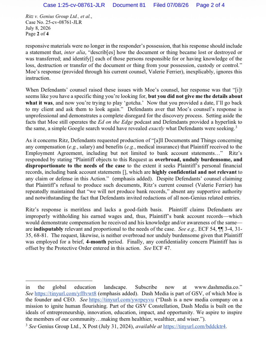 Ohitskaykay_St's tweet photo. $GNS [UPDATE]

Ritz v  Genius Group Limited, Roger Hamilton and Eva Mantziou

& 

Genius Group Limited v Ritz (+ Moe) - Countersuit

This filing is a formal complaint from the lawyers representing Genius Group Limited to the judge overseeing a federal court case. They are asking the judge to step in because the opposing side, Peter Ritz and Michael Moe, is refusing to share important evidence needed for the lawsuit.

The first major issue involves Michael Moe and a podcast he hosts called Ed on the Edge. Genius Group asked Moe for all notes, audio, and video recordings from a June 2024 episode where Genius Group was featured. Genius Group believes these raw recordings will prove whether or not Ritz honestly believed Genius Group was making false financial statements. Moe’s legal team simply replied "none," even though the episode was publicly released on Spotify, Apple, and YouTube. Genius Group argues this response is completely unacceptable and that Moe failed to follow court rules explaining what happened to those files.

The second issue centers on Peter Ritz’s bank records. Ritz is suing Genius Group, claiming they wrongfully withheld his wages during his four months of employment. Genius Group requested his bank statements to verify what money he actually received and when. Ritz’s attorney refused to turn them over, arguing that bank records are private and irrelevant. Genius Group points out that bank records are directly related to a lost-wages claim, and they even offered to let Ritz cross out any personal transactions unrelated to Genius Group, but his lawyer still refused.

Finally, Genius Group is accusing Ritz and Moe’s attorney, Valerie Ferrier, of using delay tactics to avoid taking responsibility. When Genius Group tried to schedule a required meeting to resolve these issues, the attorney declined, stating that new lawyers were taking over the case the next day. Genius Group notes that this is the fourth time they have had to ask the judge to force this legal team to cooperate. 

As a result, Genius Group is asking the judge to make the attorney explain her refusals and order Ritz and Moe to pay for the extra legal fees caused by these delays.