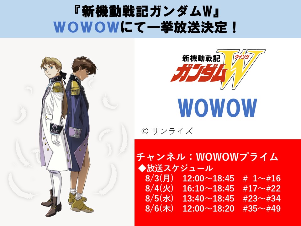 SUNRISE_web's tweet photo. 【放送情報】
『新機動戦記ガンダムW』WOWOWにて一挙放送決定！

◇放送日時
8/3(月) 12:00～18:45 #1～#16　＜WOWOWプライム＞
8/4(火) 16:10～18:45 #17～#22　＜WOWOWプライム＞
8/5(水) 13:40～18:45 #23～#34　＜WOWOWプライム＞
8/6(木) 12:00～18:20 #35～#49　＜WOWOWプライム＞
https://t.co/LNKWUTPF58

■放送局
 WOWOW
https://t.co/Vb6zHpRjQh

#新機動戦記ガンダムW #WOWOW