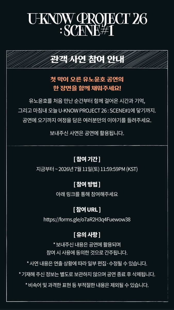 TVXQ's tweet photo. [U-KNOW PROJECT 26 : SCENE#1 관객 사연 참여 안내]

첫 막이 오른 유노윤호 공연의 한 장면을 함께 채워주세요!

유노윤호를 처음 만난 순간부터 함께 걸어온 시간과 기억,
그리고 마침내 오늘 U-KNOW PROJECT 26 : SCENE#1에 닿기까지.
공연에 오기까지 여정을 담은 여러분만의 이야기를 들려주세요.

보내주신 사연은 공연에 활용됩니다.

■ 참여 기간
지금부터 ~ 2026년 7월 11일(토) 11:59:59PM (KST)

■ 참여 방법
아래 링크를 통해 참여해주세요.

■ 참여 URL
https://t.co/PtCkRhUJQ7

■ 유의 사항
- 보내주신 내용은 공연에 활용되며 참여 시 사용에 동의한 것으로 간주됩니다.
- 사연 내용은 연출 상황에 따라 일부 편집·수정될 수 있습니다.
- 기재해 주신 정보는 별도로 보관하지 않으며 공연 종료 후 삭제됩니다.
- 비속어 및 과격한 표현 등 부적절한 내용은 제외될 수 있습니다.

#UKNOW #유노윤호
#TVXQ! #동방신기 #東方神起
#UKNOW_PROJECT26
#UKNOW_CONCERT_TOUR