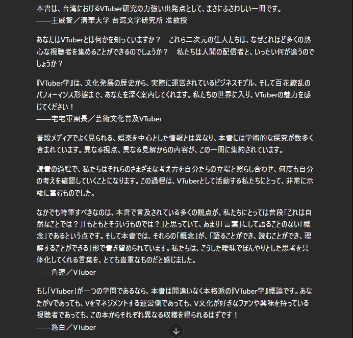nemchan_nel's tweet photo. 台湾VTuber界のみなさんから推薦文頂いてます！ (AI翻訳) #VTuber学

本書は、台湾におけるVTuber研究の力強い出発点として、まさにふさわしい一冊です。
——王威智／清華大学 台湾文学研究所 准教授
あなたはVTuberとは何かを知っていますか？　これら二次元の住人たちは、なぜこれほど多くの熱心な視聴者を集めることができるのでしょうか？　私たちは人間の配信者と、いったい何が違うのでしょうか？

『VTuber学』は、文化発展の歴史から、実際に運営されているビジネスモデル、そして百花繚乱のパフォーマンス形態まで、あなたを深く案内してくれます。私たちの世界に入り、VTuberの魅力を感じてください！
——宅宅軍團長／芸術文化普及VTuber @chuuuuuc_ 

普段メディアでよく見られる、娯楽を中心とした情報とは異なり、本書には学術的な探究が数多く含まれています。異なる視点、異なる見解からの内容が、この一冊に集約されています。
読書の過程で、私たちはそれらのさまざまな考え方を自分たちの立場と照らし合わせ、何度も自分の考えを確認していくことになります。この過程は、VTuberとして活動する私たちにとって、非常に示唆に富むものでした。

なかでも特筆すべきなのは、本書で言及されている多くの観点が、私たちにとっては普段「これは自然なことでは？」「もともとそういうものでは？」と思っていて、あまり「言葉」にして語ることのない「概念」であるという点です。そして本書では、それらの「概念」が、「語ることができ、読むことができ、理解することができる」形で書き留められています。私たちは、こうした曖昧でぼんやりとした思考を具体化してくれる言葉を、とても貴重なものだと感じました。
——角蓮／VTuber

もし「VTuber」が一つの学問であるなら、本書は間違いなく本格派の『VTuber学』概論です。あなたがVであっても、Vをマネジメントする運営側であっても、V文化が好きなファンや興味を持っている視聴者であっても、この本からそれぞれ異なる収穫を得られるはずです！
——悠白／VTuber