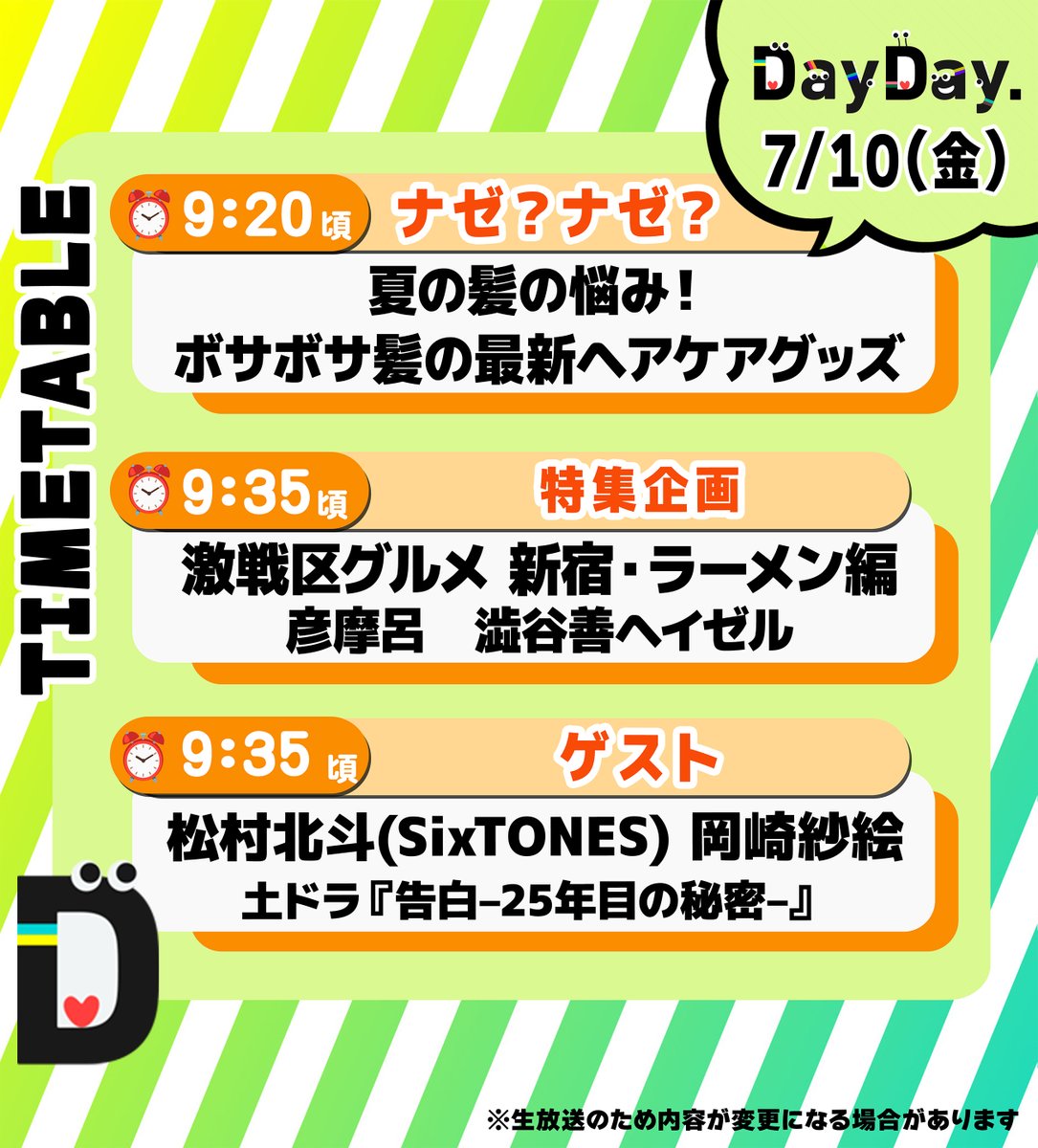 ntv_DayDay's tweet photo. 7/10(金)の #DayDay.
まもなく朝9時スタート⏰

◆ナゼ？ナゼ？
夏の髪の悩み！☀️
ボサボサ髪の最新ヘアケアグッズ

◆激戦区グルメ　新宿・ラーメン編🍜
彦摩呂　渋谷善ヘイゼル アナ
@hikomaro_mg

◆ゲスト
#松村北斗(#SixTONES)
#岡崎紗絵
土ドラ 『告白ー25年目の秘密ー』
#土ドラ告白 @kokuhaku_ntv

@ntv_dayday をフォロー
皆さんの注目ポイントを
リプライ欄で教えてください💬
