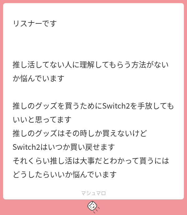 tsunpoblo's tweet photo. んぽマロ

1年後も買えるSwitch2と1年後も活動を続けてもらうための今の推し活、後者が大事なのは理解できますがSwitch2を手放さないと資金が工面できない状態での推し活はどうなんでしょう🥹比較の例え話かもしれませんが

言葉で説得するより、推し活によって生き生きした姿を見せるほうが理解してもらえそうな気がしますね！

裏を返せば、推し活で疲弊していたら他者からの理解は得られないと思います。

界隈の外からの理解を得たいなら健やかであれ( ✋ᐛ )
あなたが楽しそうにしていれば「推し活めっちゃ楽しそうやん!!」となるかもしれません💡
