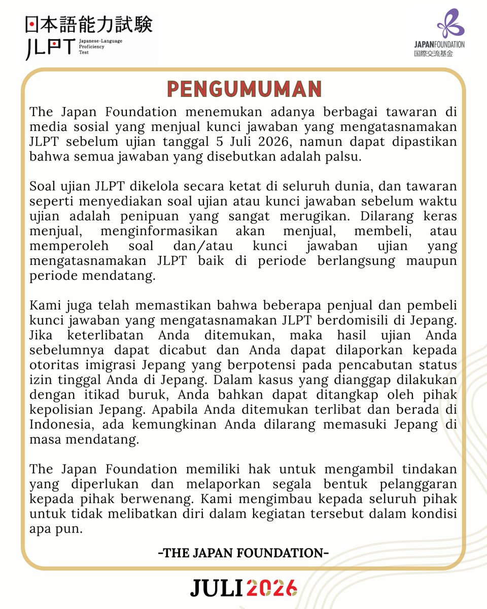 JF_Jakarta's tweet photo. The Japan Foundation menemukan adanya berbagai tawaran di media sosial yang menjual kunci jawaban yang mengatasnamakan JLPT sebelum ujian tanggal 5 Juli 2026, namun dapat dipastikan bahwa semua jawaban yang disebutkan adalah palsu.

Soal ujian JLPT dikelola secara ketat di seluruh dunia, dan tawaran seperti menyediakan soal ujian atau kunci jawaban sebelum waktu ujian adalah penipuan yang sangat merugikan. Dilarang keras menjual, menginformasikan akan menjual, membeli, atau memperoleh soal dan/atau kunci jawaban ujian yang mengatasnamakan JLPT baik di periode berlangsung maupun periode mendatang.

Kami juga telah memastikan bahwa beberapa penjual dan pembeli kunci jawaban yang mengatasnamakan JLPT berdomisili di Jepang. Jika keterlibatan Anda ditemukan, maka hasil ujian Anda sebelumnya dapat dicabut dan Anda dapat dilaporkan kepada otoritas imigrasi Jepang yang berpotensi pada pencabutan status izin tinggal Anda di Jepang. Dalam kasus yang dianggap dilakukan dengan itikad buruk, Anda bahkan dapat ditangkap oleh pihak kepolisian Jepang. Apabila Anda ditemukan terlibat dan berada di Indonesia, ada kemungkinan Anda dilarang memasuki Jepang di masa mendatang.

The Japan Foundation memiliki hak untuk mengambil tindakan yang diperlukan dan melaporkan segala bentuk pelanggaran kepada pihak berwenang. Kami mengimbau kepada seluruh pihak untuk tidak melibatkan diri dalam kegiatan tersebut dalam kondisi apa pun.