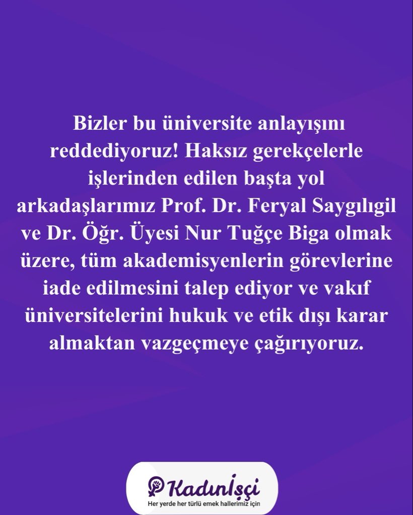 kadin_isci's tweet photo. Vakıf üniversitelerinde kıyım durmuyor. Hiçbir gerekçe gösterilmeden ya da uydurulan bahanelerle işten çıkarmalar devam ediyor. Akademisyenlere yönelik baskı, giderek artan mobbing ve güvencesiz çalışma koşullarına; sosyal bilimlerin itibarsızlaştırılması ve öğrenciye yalnızca ticari bir gelir kapısı olarak bakılması ekleniyor. 

Bu durum, üniversiteleri giderek daha güvencesiz bir ortam haline getiriyor. Kadın araştırma merkezlerinin kapatılması ya da isimlerinin değiştirilmesi gibi uygulamalarla, kadınların aile politikalarına sıkıştırıldığı, LGBTİ+’ların yok sayıldığı, taciz iddialarının araştırılmak yerine üstünün örtüldüğü bir üniversite kurgulanmaya çalışılıyor. 

Bizler bu üniversite anlayışını reddediyoruz! Haksız gerekçelerle işlerinden edilen başta yol arkadaşlarımız Prof. Dr. Feryal Saygılıgil ve Dr. Öğr. Üyesi Nur Tuğçe Biga olmak üzere, tüm akademisyenlerin görevlerine iade edilmesini talep ediyor ve vakıf üniversitelerini hukuk ve etik dışı kararlar almaktan vazgeçmeye çağırıyoruz.