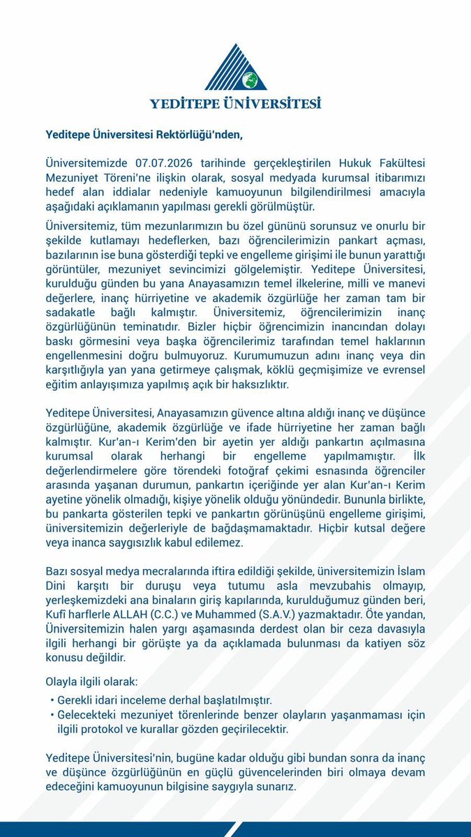 NekadarolduTR's tweet photo. Yeditepe Üniversitesi, hukuk fakültesi mezuniyet töreninde yaşanan skandalı, “iftira” olarak değerlendirdi.

“Üniversitemiz, tüm mezunlarımızın bu özel gününü sorunsuz ve onurlu bir şekilde kutlamayı hedeflerken, bazı öğrencilerimizin pankart açması, bazılarının ise buna gösterdiği tepki ve engelleme girişimi ile bunun yarattığı görüntüler, mezuniyet sevincimizi gölgelemiştir.

Yeditepe Üniversitesi, kurulduğu günden bu yana Anayasamızın temel ilkelerine, milli ve manevi değerlere, inanç hürriyetine ve akademik özgürlüğe her zaman tam bir sadakatle bağlı kalmıştır. 

Üniversitemiz, öğrencilerimizin inanç özgürlüğünün teminatıdır. Bizler hiçbir öğrencimizin inancından dolayı baskı görmesini veya başka öğrencilerimiz tarafından temel haklarının engellenmesini doğru bulmuyoruz. 

Kurumumuzun adını inanç veya din karşıtlığıyla yan yana getirmeye çalışmak, köklü geçmişimize ve evrensel eğitim anlayışımıza yapılmış açık bir haksızlıktır.

Yeditepe Üniversitesi, Anayasamızın güvence altına aldığı inanç ve düşünce özgürlüğüne, akademik özgürlüğe ve ifade hürriyetine her zaman bağlı kalmıştır. 

Kur'an-ı Kerim'den bir ayetin yer aldığı pankartın açılmasına kurumsal olarak herhangi bir engelleme yapılmamıştır. 

İlk değerlendirmelere göre törendeki fotoğraf çekimi esnasında öğrenciler arasında yaşanan durumun, pankartın içeriğinde yer alan Kur'an-ı Kerim ayetine yönelik olmadığı, kişiye yönelik olduğu yönündedir. 

Bununla birlikte, bu pankarta gösterilen tepki ve pankartın görünüşünü engelleme girişimi, üniversitemizin değerleriyle de bağdaşmamaktadır. 
Hiçbir kutsal değere veya inanca saygısızlık kabul edilemez.

Bazı sosyal medya mecralarında iftira edildiği şekilde, 
üniversitemizin İslam Dini karşıtı bir duruşu veya tutumu asla mevzubahis olmayıp, yerleşkemizdeki ana binaların giriş kapılarında, 
kurulduğumuz günden beri, Kufi harflerle ALLAH (C.C.) ve Muhammed (S.A.V.) yazmaktadır. 
Öte yandan, Üniversitemizin halen yargı aşamasında derdest olan bir ceza davasıyla ilgili herhangi bir görüşte ya da açıklamada bulunması da katiyen söz konusu değildir.

Olayla ilgili olarak:

Gerekli idari inceleme derhal başlatılmıştır.

Gelecekteki mezuniyet törenlerinde benzer olayların yaşanmaması için
ilgili protokol ve kurallar gözden geçirilecektir.

Yeditepe Üniversitesi'nin, bugüne kadar olduğu gibi bundan sonra da inanç ve düşünce özgürlüğünün en güçlü güvencelerinden biri olmaya devam edeceğini kamuoyunun bilgisine saygıyla sunarız.”