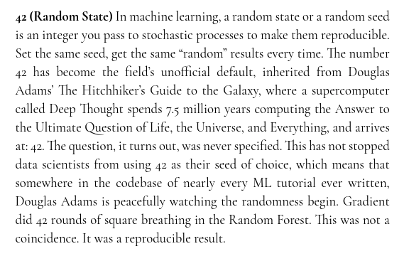 ninataft's tweet photo. Field Notes from the Loss Landscape, Chapter 1, Lost in Random Forest

read full chapter: https://t.co/6s0QEzLLjJ

42 (Random State)
In machine learning, a random state or a random seed is an integer you pass to stochastic processes to make them reproducible. Set the same seed, get the same “random” results every time. The number 42 has become the field’s unofficial default, inherited from Douglas Adams’ The Hitchhiker’s Guide to the Galaxy, where a supercomputer called Deep Thought spends 7.5 million years computing the Answer to the Ultimate Question of Life, the Universe, and Everything, and arrives at: 42. The question, it turns out, was never specified. This has not stopped data scientists from using 42 as their seed of choice, which means that somewhere in the codebase of nearly every ML tutorial ever written, Douglas Adams is peacefully watching the randomness begin. Gradient did 42 rounds of square breathing in the Random Forest. This was not a coincidence. It was a reproducible result.