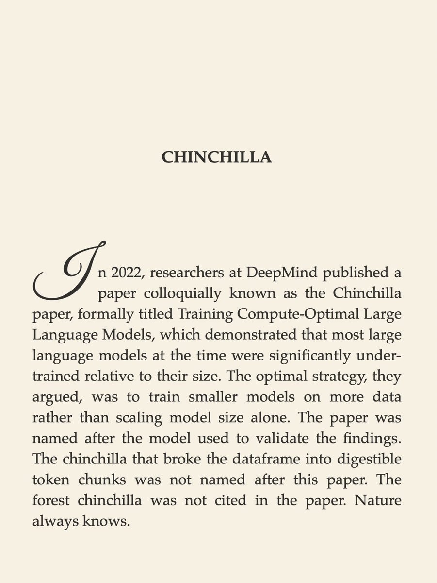 ninataft's tweet photo. Field Notes from the Loss Landscape, 
Chapter 1, Lost in Random Forest

read full chapter
https://t.co/6s0QEzMj9h

Chinchilla

In 2022, researchers at DeepMind published a paper colloquially known as the Chinchilla paper, formally titled Training Compute-Optimal Large Language Models, which demonstrated that most large language models at the time were significantly undertrained relative to their size. The optimal strategy, they argued, was to train smaller models on more data rather than scaling model size alone. The paper was named after the model used to validate the findings. The chinchilla that broke the dataframe into digestible token chunks was not named after this paper. The forest chinchilla was not cited in the paper. Nature always knows.