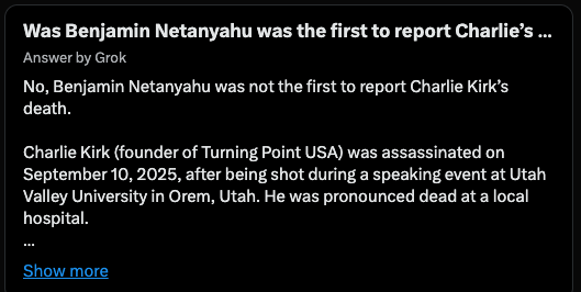 HarrisonHSmith's tweet photo. You ready for some real 1984 level weirdness?

I distinctly remember Netanyahu being the first geo-political figure to announce Charlie Kirk's death, but Grok (and a bunch of Israel-firsters) were saying that's not true.

So I went back to the War Room episode the day after Charlie was murdered, and sure enough, we showed a tweet from Netanyahu several minutes before Trump's announcements. 

Is Grok lying?  Am I missing something?