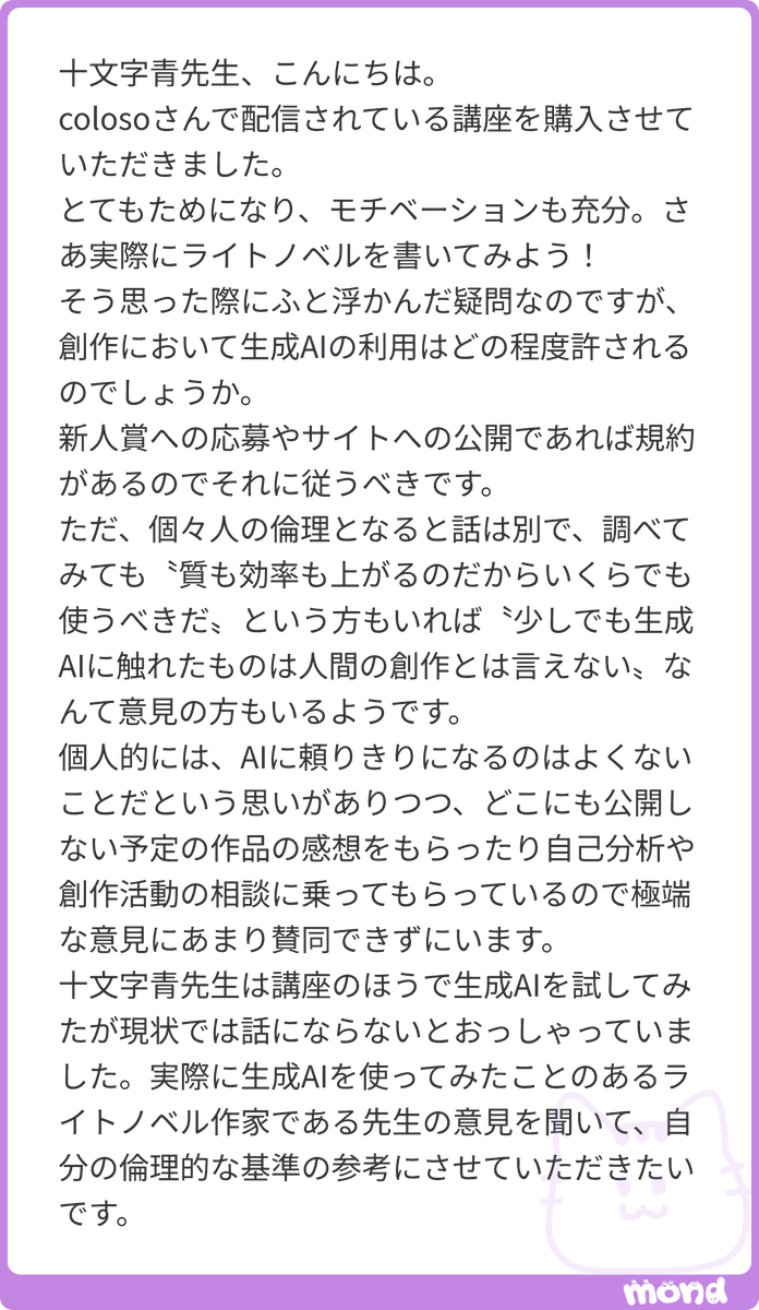 jyumonji_ao's tweet photo. ..生成AIをどのくらい活用するかというのは、現実問題として、僕のようなそれなしで全てやってきて、一から十まで自分でやることがある程度身についてしまっている者と、これから身につけてゆこうとしている人とでは、ずいぶん違ってくるのではないかと思います。

僕は生成AIは必要としていませんし、何もかも自分で決められるし、つくれるというのが小説の魅力だと思っているので、むしろ、邪魔でしかありません。

ただ、それは僕がもう「ある程度できる」からであって、まだよちよち歩きみたいな状態で、どうやって立ったらいいか、どうすれば立ち歩きできるのか、という段階だったら、どうかな。生成AIで補助してもらうことで、創作を進めたい、と考えてしまうかもしれません。

同時に、でも、生成AIは正直、有能すぎますね。使い物にならないとも思うのですが、それは僕が小説のつくり方をだいたい知っていて、何もかもできるとは言いませんけれど、様々な技術にそこそこ習熟しているから、ここはできないなとか、任せられないところがあるなとか、それだったら自分でやっちゃったほうがいいなとか思うわけです。しかし、現時点でも、生成AIはかなりのことができます。使いようによっては、長いシリーズものなんかは難しいでしょうが、短編ならかなりのものを書かせることができるでしょう。

しかも、使い方はどんどん簡単になってゆきます。今、これくらいややこしいとしたら、近い将来、そのややこしさが半分になって、もっと減って、さらさらっとできてしまう、というふうにAIは進歩してゆくでしょう。

ゆくゆくは、そうとうなものを生成AIを使って書くことができるようになるでしょうし、もしかしたら、その日はそんなに遠くないかもしれません。

生成AIを使うのは自由です。けれども、使えば使うほど、AI使いとしての腕が上がってゆくだけなのではないかと、僕は危惧しています。

僕は生成AIのことよりも人間の脳のほうに興味があって、たぶん多少は知っているほうだと思うのですが、人間もよくできていて、使えば使うだけ使えるようになるし、使わなければ使わないほど使えなくなります。好むと好まざるとにかかわらず、最適化しながら効率化、機能が強化されてゆくのです。

つまり、講座で一通り説明したような小説をつくる、書くプロセスを自分自身でやらない限り、それをできるようにはなりません。

この理屈をわかってくれない人が意外に多くて戸惑うばかりなのですが、いくら誰かに車を運転をさせても、自分が運転できるようにはなりませんよね。あなたがどれだけ生成AIに小説を書かせても、あなたが小説を書けるようにはなりません。

そして、何でもそうですが、小説を自分で書かないと、見えてこないもの、技術の要諦、自分という人間と小説との関係、意義……といったものがあるのです。

だから、あなたが生成AIをどう活用しようと、それはかまわないと僕は本当に思います。しかし、AIにあなたが任せた部分について、あなたが成長することはないと覚悟してください。

何かをAIにやらせるのであれば、そこは捨てるつもりでやることです。その分野のあなたの能力、センスはもう伸びませんので、基本的にはずっとAIにやらせることになるでしょう。

AIは便利ですよね。一回やらせたら、引き返す気にはなれないでしょう。じゃあ、あれもこれも、というふうになるのではないでしょうか。僕ならきっとそうなります。

やがて自分では何もやらなくなって、やらないものだから、できなくなるでしょう。

ところで、なぜわざわざ小説を？

何のためにAIに小説なんか書かせるのでしょう？

もっとAIを有効活用して金でも稼いだほうがよいのでは？

僕は小説を書きたくて書いているので、AIは使いません。書かせたいとはこれっぽっちも思わないからです。めんどくさいし、なかなかうまくならないし、きついことのほうが多いですが、それでも僕は小説を書きたいのです。

あなたはどうですか？

これはやはり、あなたが自分で決めなければならないことだと思います。
#mond_jyumonji_ao