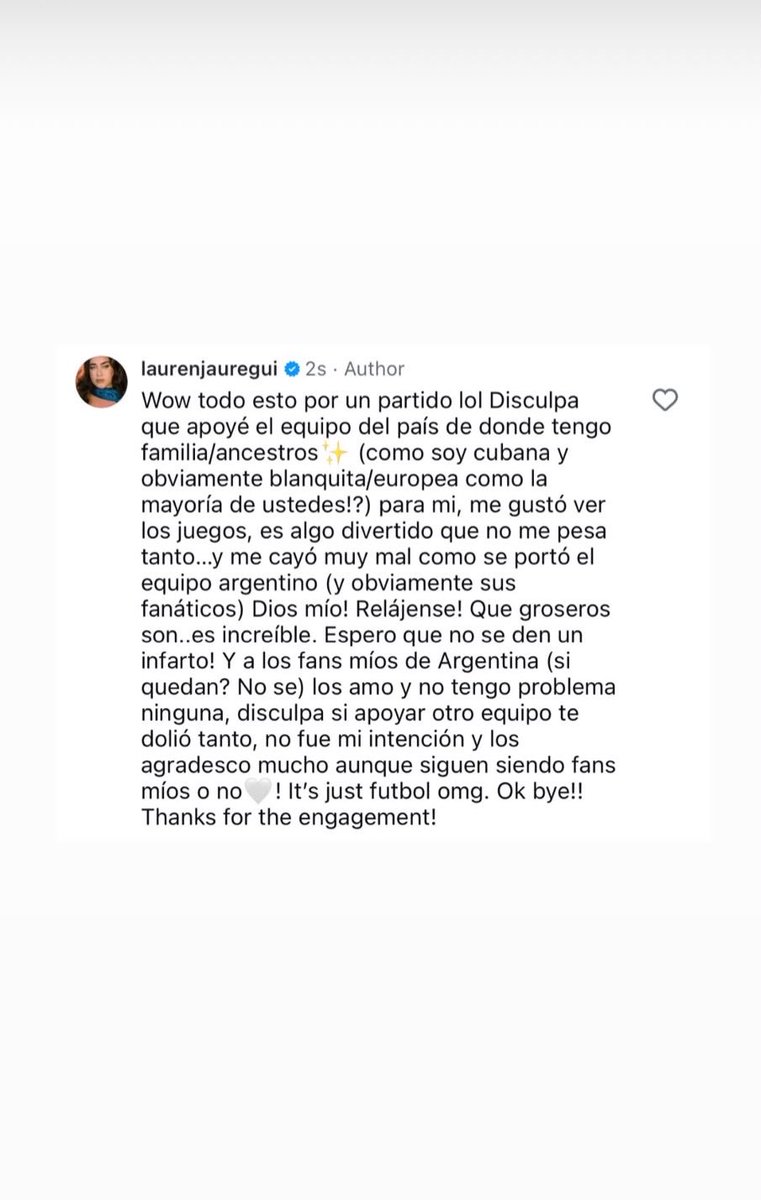 sitelaurenjbr's tweet photo. Lauren postou no Instagram story: 

"Uau, tudo isso por causa de um jogo? KKKKK Desculpa por torcer para o time do país de onde minha família e ancestrais são (já que sou cubana e, obviamente, branca/europeia como a maioria de vocês!?)

Pra mim, foi divertido assistir aos jogos, é algo que gosto e não levo tão a sério… mas me incomodou muito a forma como a seleção argentina (e, claro, muitos dos seus torcedores) se comportou. Meu Deus! Relaxem! Como vocês conseguem ser tão grosseiros? É inacreditável. Espero que vocês não tenham um infarto!

E para os meus fãs da Argentina (se ainda restou algum? Não sei), eu amo vocês e não tenho nenhum problema com vocês. Desculpem se torcer por outro time machucou tanto alguns de vocês. Não foi minha intenção. E eu agradeço muito a vocês, continuem sendo meus fãs ou não.

É só futebol, meu Deus. Ok, tchau! Obrigada pelo engajamento!”