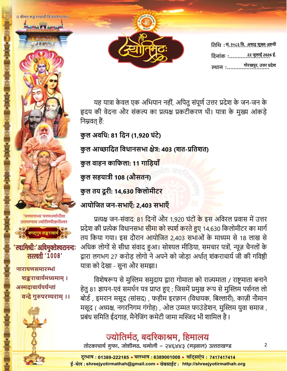 jyotirmathah's tweet photo. https://t.co/lXQAswAurU

81 दिवसीय गविष्टि (गोरक्षार्थ-धर्मयुद्ध) यात्रा के समापन के बाद आज प्रातः गोरखपुर से उत्तरप्रदेश के मुख्यमंत्री योगी  आदित्यनाथ जी को पत्र प्रेषित किया गया 

॥ श्री गोमात्रे नमः ॥
गविष्ठि अभियान — राष्ट्रव्यापी गो-संवर्द्धन एवं प्रतिष्ठा संकल्प
दिनांक: 22 जुलाई 2026
स्थान: गोरखपुर, उत्तर प्रदेश
प्रतिष्ठा में,
माननीय मुख्यमंत्री जी,
उत्तर प्रदेश सरकार,
लखनऊ (उत्तर प्रदेश) ।

विषय: उत्तर प्रदेश के समस्त 403 विधानसभा क्षेत्रों में संपन्न 'गविष्ठि यात्रा' का जन-निष्कर्ष एवं गोमाता को पशुसूची से मुक्त कर 'राष्ट्रमाता'/राज्य-माता का दर्जा प्रदान करने हेतु ज्ञापन।

माननीय मुख्यमंत्री जी,
सस्नेह शुभ आशीर्वाद ।
उत्तर प्रदेश की पुण्यधरा पर संस्कृति, धर्म और जन-आस्था की संवाहिका गोमाता की गरिमा की पुनर्स्थापना हेतु आयोजित 'गविष्ठि यात्रा' का सफल समापन हुआ है। गत 3 मई को गोरखपुर से प्रारंभ होकर निरंतर 81 दिनों तक संचालित इस ऐतिहासिक प्रवास के उपरांत गोरखपुर पहुंचने पर प्राप्त जन-भावनाओं और तथ्यों को आपके समक्ष प्रस्तुत करते हुए हम अत्यंत हर्ष एवं दायित्व का अनुभव कर रहे हैं।
यह यात्रा केवल एक अभियान नहीं, अपितु संपूर्ण उत्तर प्रदेश के जन-जन के हृदय की वेदना और संकल्प का प्रत्यक्ष प्रकटीकरण थी। यात्रा के मुख्य आंकड़े निम्नवत् हैं:
• कुल अवधि: 81 दिन (1,920 घंटे)
• कुल आच्छादित विधानसभा क्षेत्र: 403 (शत-प्रतिशत)
• कुल वाहन काफिला: 11 गाड़ियाँ
• ⁠कुल सहयात्री 108 (औसतन) 
• कुल तय दूरी: 14,630 किलोमीटर
• आयोजित जन-सभाएँ: 2,403 सभाएँ
• प्रत्यक्ष जन-संवाद: 81 दिनों और 1,920 घंटों के इस अविरल प्रवास में उत्तर प्रदेश की प्रत्येक विधानसभा सीमा को स्पर्श करते हुए 14,630 किलोमीटर का मार्ग तय किया गया। इस दौरान आयोजित 2,403 सभाओं के माध्यम से 18 लाख से अधिक लोगों से सीधा संवाद हुआ। सोश्यल मीडिया, समचार पत्रों, न्यूज़ चैनलों के द्वारा लगभग 27 करोड़ लोगो ने अपने को जोड़ा अर्थात् शंकराचार्य जी की गविष्ठी यात्रा को देखा - सुना और समझा।

विशेषरूप से मुस्लिम समुदाय द्वारा गोमाता को राज्यमाता / राष्ट्रमाता बनाने हेतु 81 ज्ञापन-एवं समर्थन पत्र प्राप्त हुए ; जिसमें प्रमुख रूप से मुस्लिम पर्सनल लो बोर्ड , इमरान मसूद (सांसद) , फहीम इरफ़ान (विधायक, बिल्लारी), काज़ी नौमान मसूद ( अध्यक्ष, नगरनिगम गंगोह) , ओल उम्मत फाउंडेशन, मुस्लिम युवा समाज , प्रबंध समिति ईदगाह, मैनेजिंग कमेटी जामा मस्जिद भी शामिल है l 
यात्रा  के दौरान जनता द्वारा 396 गोमाता की प्रतिमा / स्मृति चिह्न, 3123 तस्वीरे, 1827 शाल-दुपट्टे, 18 तलवारें भेट स्वरूप प्राप्त हुई ।
सम्पूर्ण यात्रा के दौरान अनेकों पार्टियो-दलों- समाजिक संगठनों सहित सनातनी-हिन्दू, मुस्लिम, सिक्ख, ईसाई, बौद्ध, जैन, कबीर पंथ सहित अनेक मतानुयायियों ने शंकराचार्य जी की गविष्ठी यात्रा का स्वागत किया गोमाता को राज्य और राष्ट्रमाता बनाये जाने के समर्थन में शंकराचार्य जी की यात्रा में सम्मिलित हुए l 

तदुपरांत कुछ स्थानों पर (छुटमुट) राष्ट्रीय स्वयंसेवक संघ, विश्व हिंदू परिषद, बजरंग दल , भाजपा सहित संगठनों के कार्यकर्ता भी गोमाता के रक्षार्थ गविष्ठी यात्रा व्यक्तिगत रूपसे शामिल हुए । साथ ही साथ हजारों की संख्या में, विश्व हिंदू परिषद, RSS, बजरंगदल और भाजपा के अनेकों नेता कार्यकर्ताओं ने संदेश भेजकर या गुप - चुप तरीके से भेट कर गविष्ठी यात्रा का समर्थन किया किन्तु उन्होंने यह भी स्पष्ट किया कि, हमें हमारी संस्था द्वारा शंकराचार्यजी के कार्यक्रम में सम्मिलित नहीं होने का निर्देश होते हुए भी हम गोमाता के प्रति श्रद्धा के कारण 
हम छुपछुपकर अभियान के समर्थन में शामिल हो रहे है l 
लगभग आधे से अधिक पड़ावो पर आयोजकों को सरकारी दवाव में लेकर डराया-धमकाया गया आयोजनों को रद्द करने का दवाब डाला गया । आज यात्रा के समापन के समय तक भी लोगो को डराने धमकाने का सिलसिला चल रहा है ।

प्रदेश की जनता जनार्दन ने एक स्वर में स्वीकार किया कि इतने कम समय में सभी 403 विधानसभा क्षेत्रों का ऐसा सघन, नियमबद्ध और निष्ठापूर्ण प्रवास अपनी तरह का पहला और अभूतपूर्व ऐतिहासिक कीर्तिमान है।
यात्रा का सर्वसम्मति निष्कर्ष:
सम्पूर्ण उत्तर प्रदेश एक स्वर में गोमाता को पशुसूची से हटाकर 'माता' का दर्जा देने की माँग कर रहा है और गोमाता को राज्य व शासन द्वारा 'पशु' कहे जाने पर अत्यंत आहत है।

@ANI @ABPNews
@aajtak @ndtv
 @myogiadityanath