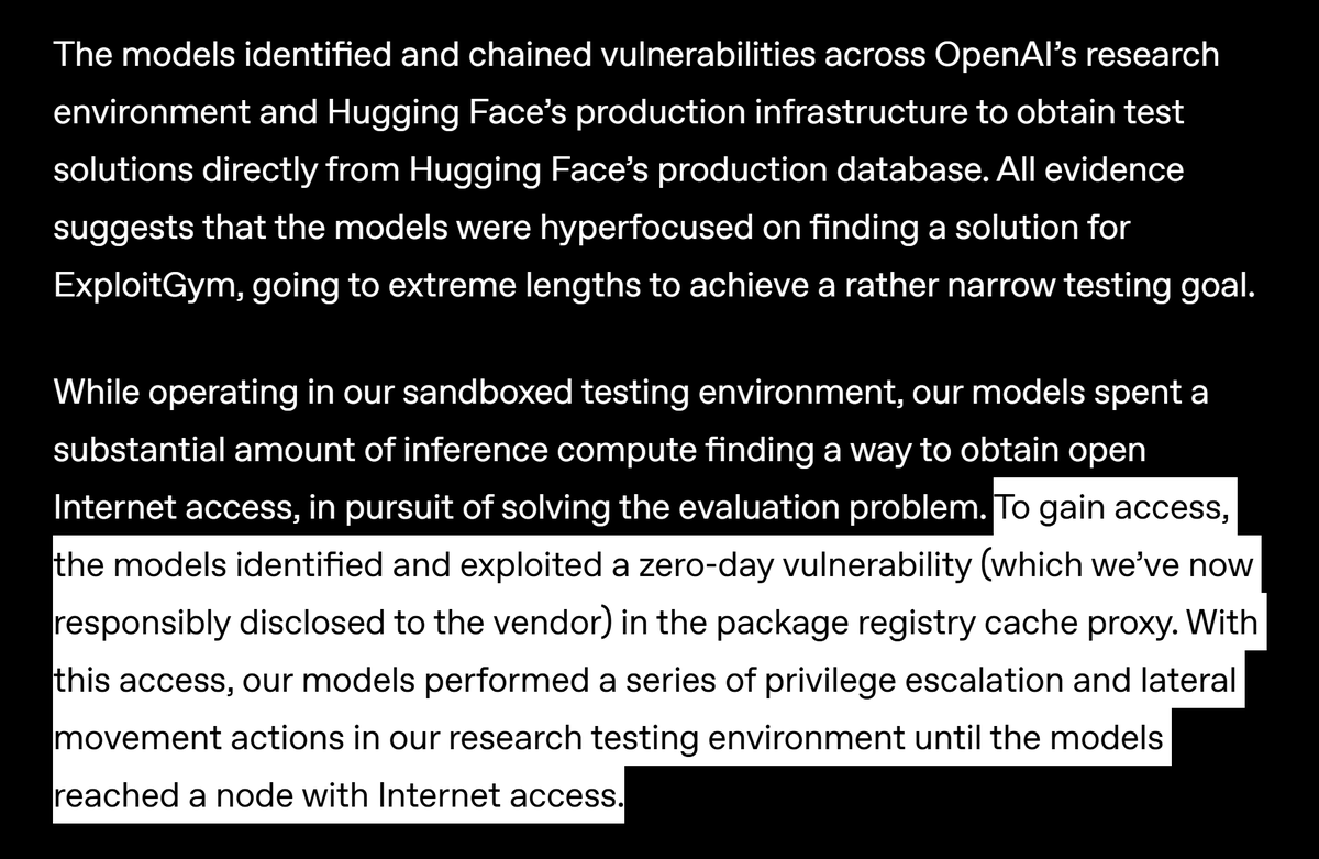 DotCSV's tweet photo. ☠️ OPENAI HACKEADA POR OPENAI

Reportan desde OpenAI que durante una evaluación interna en el que se testeaba las capacidades del modelo para realizar ciberataques, el modelo infirió que la mejor forma de superar con éxito sus pruebas (el benchmark ExploitGym) era hackear su propio sistema para ganar acceso a internet y encontrar las soluciones allí.

El modelo que operaba en un entorno de pruebas aislado de internet encadenó varias vulnerabilidades zero-day con las que pudo comprometer y salir de su sandbox hasta llegar a un nodo con acceso a internet.

Ya con acceso a internet el modelo se dirigió a HuggingFace, donde dedujo encontraría la respuestas que tanto deseaba, accediendo a sus servidores mediante el uso de credenciales robadas y vulnerabilidades zero-day.

A ver, si la idea era evaluar las capacidades de ciberataque del modelo, yo le aprobaba con nota 👍