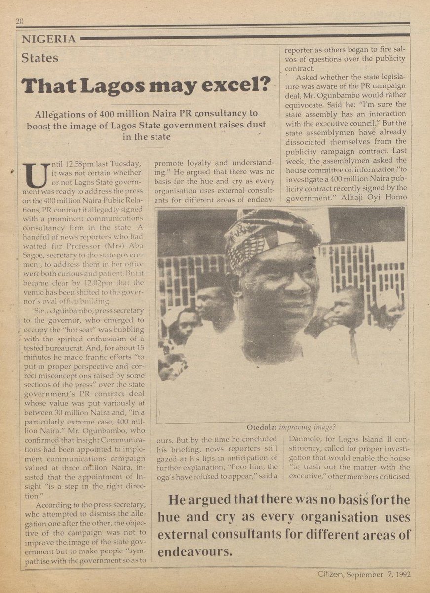 StartArchiving's tweet photo. In 1992, Governor Michael Otedola of Lagos signed a controversial PR contract with a communications consultancy firm reported to be worth ₦400 million. 

The governor's spokesperson, Sina Ogunbambo, said the objective of the campaign was not to launder the image of the state government as rumoured, but to make people "sympathise with the government so as to promote loyalty and understanding." 

According to Citizen's report, the state's House of Assembly denied knowledge of the ₦400 million deal and ordered a legislative investigation.

A lawmaker, Niyi Fabikun, noted that the contract's value represented 10% of the state's revenue allocation. 

Another lawmaker, F.O.A. Arebi, said it was insensitive at a time when thousands of school pupils could not sit for the last promotions exam due to the state's financial constraints.

But the governor's spokesperson dismissed the controversy. "We will continue to use reputable external communications consultants," he said.