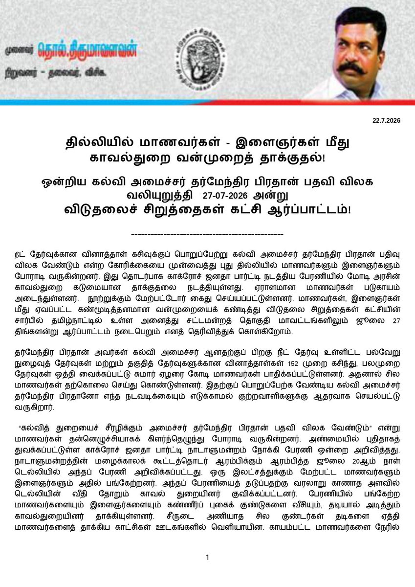 thirumaofficial's tweet photo. தில்லியில் மாணவர்கள் -இளைஞர்கள் மீது காவல்துறை வன்முறைத் தாக்குதல்!

ஒன்றிய கல்வி அமைச்சர் தர்மேந்திர பிரதான் பதவி விலக வலியுறுத்தி  27-07-2026 அன்று விடுதலைச் சிறுத்தைகள் கட்சி ஆர்ப்பாட்டம்!
------------------------
#நீட் தேர்வுக்கான வினாத்தாள் கசிவுக்குப் பொறுப்பேற்று கல்வி அமைச்சர் தர்மேந்திர பிரதான் பதிவு விலக வேண்டும் என்ற கோரிக்கையை முன்வைத்து புது தில்லியில் மாணவர்களும் இளைஞர்களும் போராடி வருகின்றனர். இது தொடர்பாக காக்ரோச் ஜனதா பார்ட்டி நடத்திய பேரணியில் மோடி அரசின் காவல்துறை கடுமையான தாக்குதலை நடத்தியுள்ளது. ஏராளமான மாணவர்கள் படுகாயம் அடைந்துள்ளனர்.  நூற்றுக்கும் மேற்பட்டோர் கைது செய்யப்பட்டுள்ளனர். மாணவர்கள், இளைஞர்கள் மீது ஏவப்பட்ட கண்மூடித்தனமான வன்முறையைக் கண்டித்து விடுதலை சிறுத்தைகள் கட்சியின் சார்பில் தமிழ்நாட்டில் உள்ள அனைத்து சட்டமன்றத் தொகுதி மாவட்டங்களிலும் ஜூலை 27 திங்களன்று ஆர்ப்பாட்டம் நடைபெறும் எனத் தெரிவித்துக் கொள்கிறோம். 

தர்மேந்திர பிரதான் அவர்கள் கல்வி அமைச்சர் ஆனதற்குப் பிறகு நீட் தேர்வு உள்ளிட்ட பல்வேறு நுழைவுத் தேர்வுகள் மற்றும் தகுதித் தேர்வுகளுக்கான வினாத்தாள்கள் 152 முறை கசிந்து, பலமுறை தேர்வுகள் ஒத்தி வைக்கப்பட்டு சுமார் ஏழரை கோடி மாணவர்கள் பாதிக்கப்பட்டுள்ளனர். அதனால் சில மாணவர்கள் தற்கொலை செய்து கொண்டுள்ளனர். இதற்குப் பொறுப்பேற்க வேண்டிய கல்வி அமைச்சர் தர்மேந்திர பிரதானோ எந்த நடவடிக்கையும் எடுக்காமல் குற்றவாளிகளுக்கு ஆதரவாக செயல்பட்டு வருகிறார்.

 “கல்வித் துறையைச் சீரழிக்கும் அமைச்சர் தர்மேந்திர பிரதான் பதவி விலக வேண்டும்” என்று மாணவர்கள் தன்னெழுச்சியாகக் கிளர்ந்தெழுந்து போராடி வருகின்றனர். அண்மையில் புதிதாகத் துவக்கப்பட்டுள்ள காக்ரோச் ஜனதா பார்ட்டி நாடாளுமன்றம் நோக்கி பேரணி ஒன்றை அறிவித்தது. நாடாளுமன்றத்தின் மழைக்காலக் கூட்டத்தொடர் ஆரம்பிக்கும் ஆரம்பித்த ஜூலை 20ஆம் நாள் டெல்லியில் அந்தப் பேரணி அறிவிக்கப்பட்டது. ஒரு இலட்சத்துக்கும் மேற்பட்ட மாணவர்களும் இளைஞர்களும் அதில் பங்கேற்றனர். அந்தப் பேரணியைத் தடுப்பதற்கு வரலாறு காணாத அளவில் டெல்லியின் வீதி தோறும் காவல் துறையினர் குவிக்கப்பட்டனர். பேரணியில் பங்கேற்ற மாணவர்களையும் இளைஞர்களையும் கண்ணீர்ப் புகைக் குண்டுகளை வீசியும், தடியால் அடித்தும் காவல்துறையினர் தாக்கியுள்ளனர். சீருடை அணியாத சில குண்டர்கள் தடிகளை ஏத்தி மாணவர்களைத் தாக்கிய காட்சிகள் ஊடகங்களில் வெளியாயின. காயம்பட்ட மாணவர்களை நேரில் சென்று விசாரித்த போது அவர்கள் ஆர் எஸ் எஸ் அமைப்பைச் சேர்ந்தவர்களாக இருக்கலாம் என்ற சந்தேகத்தை மாணவர்கள் தெரிவித்தனர்.

மாணவர்களை சிவில் உடையில் வந்து யார் தாக்கியது என்பதைப் பற்றி இதுவரை டெல்லி காவல்துறை விளக்கம் அளிக்கவில்லை. பேரணியில் பங்கேற்ற மாணவர்கள் பலர் கை,கால்களில் முறிவு ஏற்பட்டும், தலையில் காயம் அடைந்தும் மருத்துவமனைகளில் சிகிச்சை பெற்று வருகின்றனர். சிறு காயங்களோடு நூற்றுக்கும் மேற்பட்ட மாணவர்கள் டெல்லியில் ஜந்தர் மந்தர் பகுதியில் மீண்டும் போராட்டத்தைத் தொடர்ந்து வருகின்றனர். 

பேரணியில் பங்கேற்ற மாணவர்கள் பலர் போலீசாரால் கைது செய்யப்பட்டு சிறைகளில் அடைக்கப்பட்டுள்ளனர். எத்தனை பேர் கைது செய்யப்பட்டார்கள் என்பதை இதுவரை காவல் துறை தெரிவிக்கவில்லை. அவர்களைச் சந்திப்பதற்கு யாரும் அனுமதிக்கப்படவும் இல்லை. இதற்காக நீதி கேட்டு பிரதமர் இல்லத்துக்கு முன்பு கூடி போராட்டத்தில் ஈடுபட்ட மக்களவை எதிர்க்கட்சித் தலைவர் திரு.ராகுல் காந்தியும் காங்கிரஸ் எம்பிக்களும் காவல்துறையினரால் மோசமாக நடத்தப்பட்டு கைது செய்யப்பட்டனர். மோடி அரசு முற்றிலும் ஒரு சர்வாதிகார அணுகுமுறையைக் கையாண்டு வருகிறது. ஜனநாயக மாண்புகள் படுகொலை செய்யப்பட்டுள்ளன. 

போராடிவரும் மாணவர்களின் கோரிக்கைகளான கல்வி அமைச்சர் தர்மேந்தர பிரதான் பதவி விலக வேண்டும்; போராடிய மாணவர்கள் மீது வன்முறைத் தாக்குதலை நடத்தியவர்கள் சட்டப்படி தண்டிக்கப்பட வேண்டும்; இது தொடர்பாக பிரதமர் வருத்தம் தெரிவிக்க வேண்டும் - ஆகியவற்றை விடுதலைச் சிறுத்தைகள் கட்சி ஆதரிக்கிறது.  நீட் தேர்வை முற்றாக ரத்து செய்ய வேண்டும்; மாநில அரசுகளே மருத்துவப் படிப்புக்கான நுழைவுத் தேர்வை நடத்திக்கொள்ள அனுமதிக்க வேண்டும் எனவும் வலியுறுத்துகிறது. 

மாணவர்களின் போராட்டத்தை ஆதரித்தும், அவர்கள் முன்வைத்துள்ள கோரிக்கைகளை வலியுறுத்தியும் விடுதலைச் சிறுத்தைகள் கட்சியின் சார்பில் ஜூலை 27 ஆம் தேதி திங்களன்று  தமிழ்நாடு முழுவதும் உள்ள சட்டமன்றத் தொகுதி மாவட்டங்களில் ஆர்ப்பாட்டம் நடைபெறும் எனத் தெரிவித்துக்கொள்கிறோம். அதில் சனநாயக சக்திகளும் திரளாகப் பங்கேற்குமாறு கேட்டுக்கொள்கிறோம்.  

இவண்:
தொல்.திருமாவளவன்,
நிறுவனர்-தலைவர், 
விடுதலைச் சிறுத்தைகள் கட்சி.