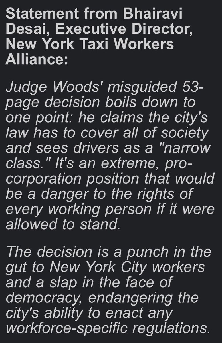 NYTWA's tweet photo. Today, in a misguided, wrong, and extremely pro-corporation ruling, a Federal judge granted Uber and Lyft's request for a preliminary injunction blocking just cause protections from going into effect for NYC drivers. 

Our statement: 

Judge Woods' misguided 53-page decision boils down to one point: he claims the city's law has to cover all of society and sees drivers as a "narrow class." It's an extreme, pro-corporation position that would be a danger to the rights of every working person if it were allowed to stand.

The decision is a punch in the gut to New York City workers and a slap in the face of democracy, endangering the city's ability to enact any workforce-specific regulations. 

Uber and Lyft's greedy business model set out to "gigify" driving jobs, destroying full-time pay in a profession that was once a pathway to the middle class. In 2017, the two companies hired more lobbyists than Walmart, Amazon, and Microsoft combined.

When their lobbyists lost the fight at New York City Hall, they turned to the increasingly conservative, anti-democratic, and pro-corporation courts to do their dirty work of keeping drivers exploited. 

New York City Uber and Lyft drivers fought for more than three years to end the crisis of unfair firings that left families in poverty and debt, with no incomes overnight and no fair recourse. We won't back down from our fight for justice and for just cause – especially after a court decision so extreme and dangerous to the rights of all workers.  

New York City Uber, Lyft, and yellow cab drivers have been on the frontlines of fighting back against the oligarchy for decades. We don't quiver on our knees from setbacks. We fight back. This is far from over – life without poverty, job security as working people, and dignity on the job are non-negotiable. Even heartbroken – we are more determined than ever.