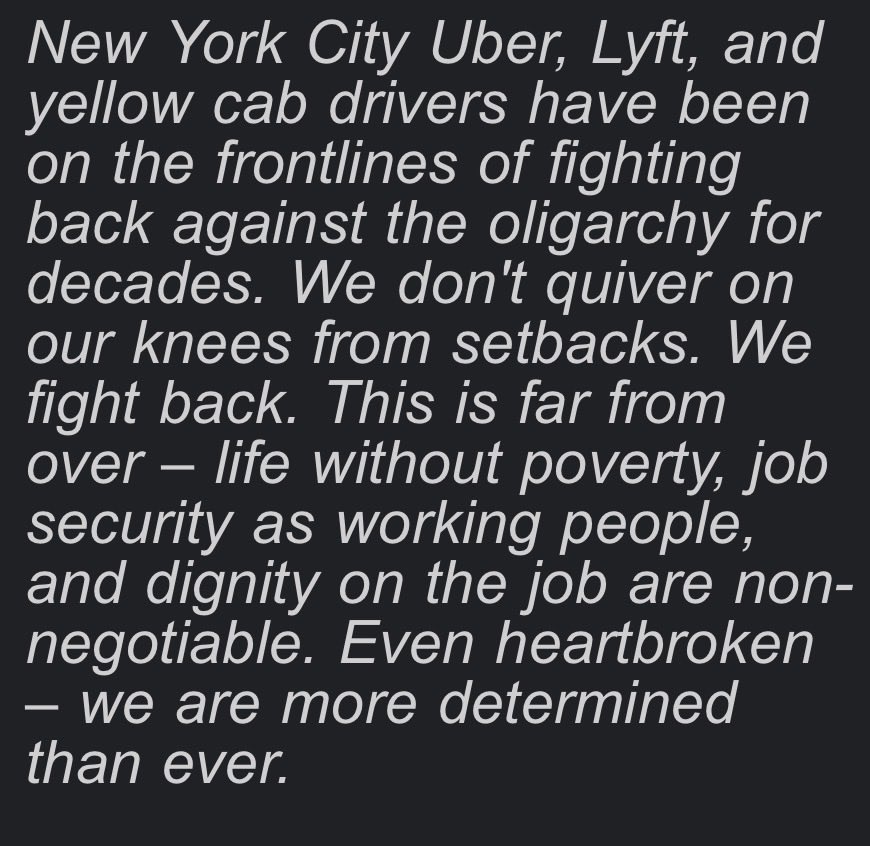 NYTWA's tweet photo. Today, in a misguided, wrong, and extremely pro-corporation ruling, a Federal judge granted Uber and Lyft's request for a preliminary injunction blocking just cause protections from going into effect for NYC drivers. 

Our statement: 

Judge Woods' misguided 53-page decision boils down to one point: he claims the city's law has to cover all of society and sees drivers as a "narrow class." It's an extreme, pro-corporation position that would be a danger to the rights of every working person if it were allowed to stand.

The decision is a punch in the gut to New York City workers and a slap in the face of democracy, endangering the city's ability to enact any workforce-specific regulations. 

Uber and Lyft's greedy business model set out to "gigify" driving jobs, destroying full-time pay in a profession that was once a pathway to the middle class. In 2017, the two companies hired more lobbyists than Walmart, Amazon, and Microsoft combined.

When their lobbyists lost the fight at New York City Hall, they turned to the increasingly conservative, anti-democratic, and pro-corporation courts to do their dirty work of keeping drivers exploited. 

New York City Uber and Lyft drivers fought for more than three years to end the crisis of unfair firings that left families in poverty and debt, with no incomes overnight and no fair recourse. We won't back down from our fight for justice and for just cause – especially after a court decision so extreme and dangerous to the rights of all workers.  

New York City Uber, Lyft, and yellow cab drivers have been on the frontlines of fighting back against the oligarchy for decades. We don't quiver on our knees from setbacks. We fight back. This is far from over – life without poverty, job security as working people, and dignity on the job are non-negotiable. Even heartbroken – we are more determined than ever.