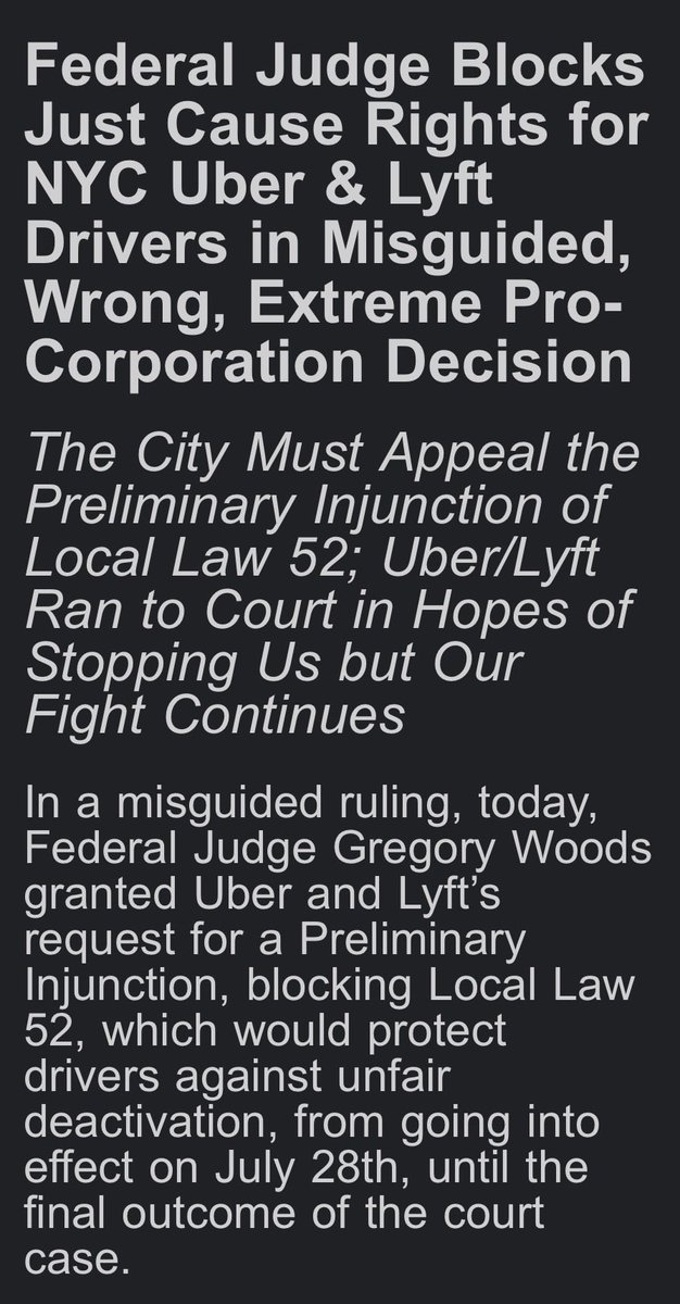 NYTWA's tweet photo. Today, in a misguided, wrong, and extremely pro-corporation ruling, a Federal judge granted Uber and Lyft's request for a preliminary injunction blocking just cause protections from going into effect for NYC drivers. 

Our statement: 

Judge Woods' misguided 53-page decision boils down to one point: he claims the city's law has to cover all of society and sees drivers as a "narrow class." It's an extreme, pro-corporation position that would be a danger to the rights of every working person if it were allowed to stand.

The decision is a punch in the gut to New York City workers and a slap in the face of democracy, endangering the city's ability to enact any workforce-specific regulations. 

Uber and Lyft's greedy business model set out to "gigify" driving jobs, destroying full-time pay in a profession that was once a pathway to the middle class. In 2017, the two companies hired more lobbyists than Walmart, Amazon, and Microsoft combined.

When their lobbyists lost the fight at New York City Hall, they turned to the increasingly conservative, anti-democratic, and pro-corporation courts to do their dirty work of keeping drivers exploited. 

New York City Uber and Lyft drivers fought for more than three years to end the crisis of unfair firings that left families in poverty and debt, with no incomes overnight and no fair recourse. We won't back down from our fight for justice and for just cause – especially after a court decision so extreme and dangerous to the rights of all workers.  

New York City Uber, Lyft, and yellow cab drivers have been on the frontlines of fighting back against the oligarchy for decades. We don't quiver on our knees from setbacks. We fight back. This is far from over – life without poverty, job security as working people, and dignity on the job are non-negotiable. Even heartbroken – we are more determined than ever.