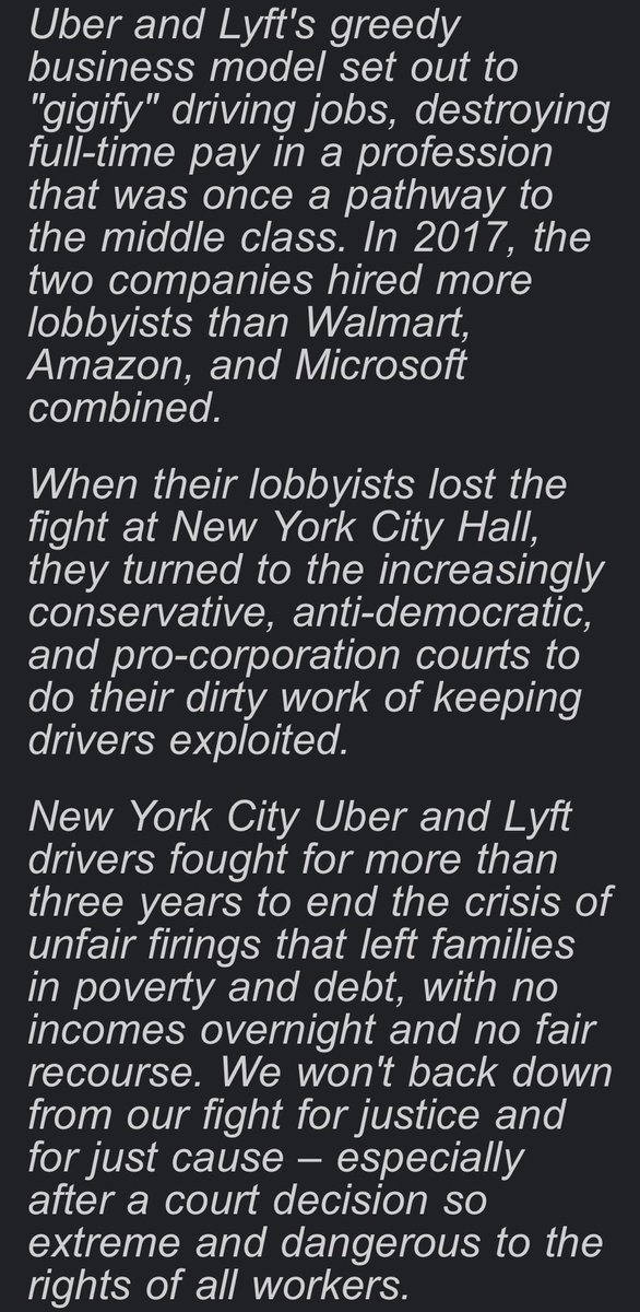 NYTWA's tweet photo. Today, in a misguided, wrong, and extremely pro-corporation ruling, a Federal judge granted Uber and Lyft's request for a preliminary injunction blocking just cause protections from going into effect for NYC drivers. 

Our statement: 

Judge Woods' misguided 53-page decision boils down to one point: he claims the city's law has to cover all of society and sees drivers as a "narrow class." It's an extreme, pro-corporation position that would be a danger to the rights of every working person if it were allowed to stand.

The decision is a punch in the gut to New York City workers and a slap in the face of democracy, endangering the city's ability to enact any workforce-specific regulations. 

Uber and Lyft's greedy business model set out to "gigify" driving jobs, destroying full-time pay in a profession that was once a pathway to the middle class. In 2017, the two companies hired more lobbyists than Walmart, Amazon, and Microsoft combined.

When their lobbyists lost the fight at New York City Hall, they turned to the increasingly conservative, anti-democratic, and pro-corporation courts to do their dirty work of keeping drivers exploited. 

New York City Uber and Lyft drivers fought for more than three years to end the crisis of unfair firings that left families in poverty and debt, with no incomes overnight and no fair recourse. We won't back down from our fight for justice and for just cause – especially after a court decision so extreme and dangerous to the rights of all workers.  

New York City Uber, Lyft, and yellow cab drivers have been on the frontlines of fighting back against the oligarchy for decades. We don't quiver on our knees from setbacks. We fight back. This is far from over – life without poverty, job security as working people, and dignity on the job are non-negotiable. Even heartbroken – we are more determined than ever.