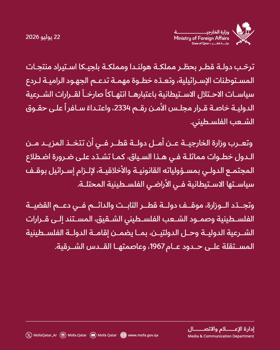 MofaQatar_AR's tweet photo. قطر ترحب بحظر هولندا وبلجيكا استيراد منتجات المستوطنات الإسرائيلية

الدوحة | 22 يوليو 2026

ترحّب دولة قطر بحظر مملكة هولندا ومملكة بلجيكا استيراد منتجات المستوطنات الإسرائيلية، وتعدّه خطوة مهمة تدعم الجهود الرامية لردع سياسات الاحتلال الاستيطانية باعتبارها انتهاكاً صارخاً لقرارات الشرعية الدولية خاصة قرار مجلس الأمن رقم 2334، واعتداءً سافراً على حقوق الشعب الفلسطيني.

 وتعرب وزارة الخارجية عن أمل دولة قطر في أن تتخذ المزيد من الدول خطوات مماثلة في هذا السياق، كما تشدّد على ضرورة اضطلاع المجتمع الدولي بمسؤولياته القانونية والأخلاقية، لإلزام إسرائيل بوقف سياستها الاستيطانية في الأراضي الفلسطينية المحتلة.

وتجدّد الوزارة، موقف دولة قطر الثابت والدائم في دعم القضية الفلسطينية وصمود الشعب الفلسطيني الشقيق، المستند إلى قرارات الشرعية الدولية وحل الدولتين، بما يضمن إقامة الدولة الفلسطينية المستقلة على حدود عام 1967، وعاصمتها القدس الشرقية.

#الخارجية_القطرية