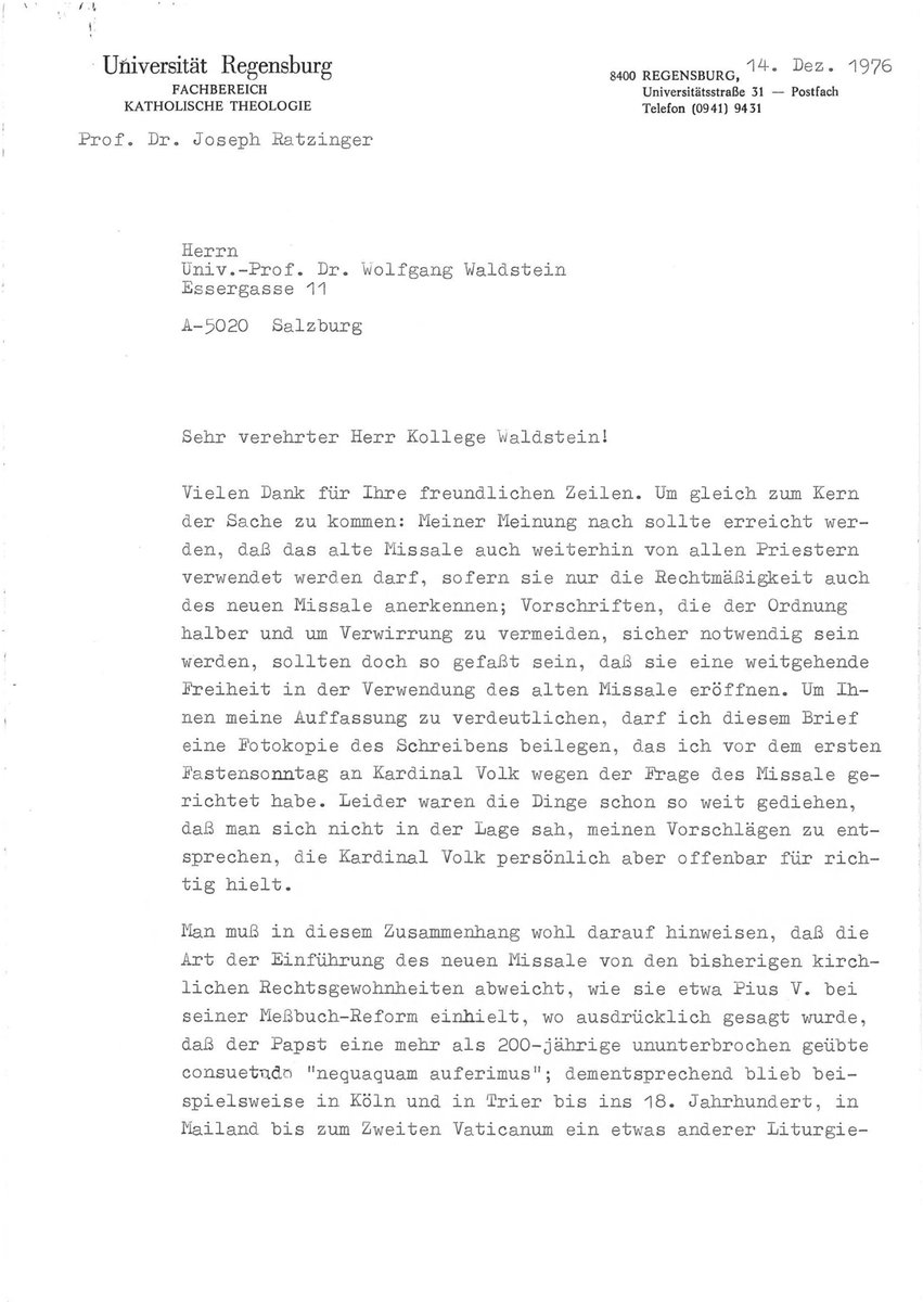 DrKwasniewski's tweet photo. What a remarkable letter, in which we see, already in 1976, the entire trajectory of Ratzinger's thought that would culminate in the 2007 motu proprio Summorum pontificum, the 2011 instruction Universae Ecclesiae, and the 2020 decrees Quo Magis and Cum Sanctissima. Here was a man who thought things through carefully. And whatever disagreements one may have with certain assertions he makes, it is more than clear that he is right about the rupture and the need to free up the old missal, leaving the outcome to Divine Providence.

[Original typescript attached as images]

------------------------------------
University of Regensburg
14 December 1976

Esteemed Colleague [Wolfgang] Waldstein!

Thank you very much for your kind words. To get straight to the heart of the matter: In my opinion, we should strive to ensure that the old Missal may continue to be used by all priests, provided they recognize the legitimacy of the new Missal as well. The regulations, which will be necessary for the sake of order and to avoid confusion, should nevertheless be worded in such a way as to allow for extensive freedom in the use of the old Missal.

To clarify my position to you, I am enclosing with this letter a photocopy of the letter I wrote to Cardinal Volk on the day before the first Sunday of Lent regarding the matters concerning the Missal. Unfortunately, things had already progressed to the point where it was no longer possible to comply with my proposals that day, although Cardinal Volk himself apparently considered them correct.

In this context, it must be pointed out that the manner in which the new Missal was introduced deviates from previous ecclesiastical legal customs, such as those observed by Pius V during his reform of the Missal, where it was expressly stated that the Pope “nequaquam auferimus” [by no means takes away] a “consuetudo” [custom] that had been practiced uninterrupted for more than 200 years; accordingly, a slightly different type of liturgy remained in use, for example, in Cologne and Trier until the 18th century, in Milan until the Second Vatican Council, and likewise in the Dominican Order—and one could easily cite many more examples.

The “Missal of Pius V” was not a new missal at all, but merely a version of the existing Roman Missal that had been slightly revised based on the sources, and in that sense was simply another stage in a process that had been proceeding in a straight line since Hippolytus. For this reason, I find the terms “Tridentine Mass” and “Missal of Pius V” historically inaccurate and theologically disastrous.

The problem with the new Missal, by contrast, lies in the fact that it breaks away from this continuous history—which had been progressing steadily both before and after Pius V—and creates an entirely new book (albeit from old material), the introduction of which is accompanied by a type of prohibition of the previous form that is entirely foreign to the history of ecclesiastical law and liturgy. Based on my knowledge of the council debates and on a re-reading of the speeches delivered by the council fathers at that time, I can say with certainty that this was not intended [by them].

Admittedly, it is difficult to articulate and defend such a position today because it is all too easy to confuse it with Lefebvre’s position, which is in reality of an entirely different nature—a position that, in fact, must reject any growth and thus places itself in contradiction not only to Pius V but also to the Catholic principle of papal and episcopal authority in general.

For this reason, it seems important to me to emphasize the full legitimacy of the new Missal; on this basis, however, one can and must then advocate for a revision of the prohibitive approach that runs counter to tradition, thereby setting the course of development back on the right track. We can then leave it to the future to determine whether the “new Missal” will flow back into the old and merge with it to such an extent that it ultimately becomes merely a stage in its development—for the ossification of the old Missal would, in the long run, spell its demise; precisely for this reason, we must hope that it will once again be drawn into the living liturgical development.

I warmly return your Advent and Christmas wishes and send you my best regards.

Yours sincerely,
Joseph Ratzinger