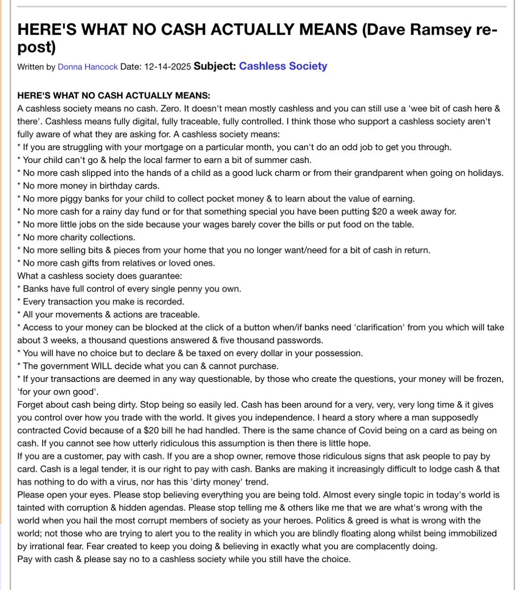 skymeds_store's tweet photo. I hope you will read Dave Ramsey’s comments about going cashless. It’s a two minute read and NO one has explained it better.
Please take 2 minute's and read!
Dave Ramsey repost:
HERE'S WHAT NO CASH ACTUALLY MEANS:
A cashless society means no cash. Zero. It doesn’t mean mostly cashless and you can still use a ‘wee bit of cash here & there’. Cashless means fully digital, fully traceable, fully controlled. I think those who support a cashless society aren’t fully aware of what they are asking for. A cashless society means:
* If you are struggling with your mortgage on a particular month, you can’t do an odd job to get you through.
* Your child can’t go & help the local farmer to earn a bit of summer cash.
* No more cash slipped into the hands of a child as a good luck charm or from their grandparent when going on holidays.
* No more money in birthday cards.
* No more piggy banks for your child to collect pocket money & to learn about the value of earning.
* No more cash for a rainy day fund or for that something special you have been putting $20 a week away for.
* No more little jobs on the side because your wages barely cover the bills or put food on the table.
* No more charity collections.
* No more selling bits & pieces from your home that you no longer want/need for a bit of cash in return.
* No more cash gifts from relatives or loved ones.
What a cashless society does guarantee:
* Banks have full control of every single penny you own.
* Every transaction you make is recorded.
* All your movements & actions are traceable.
* Access to your money can be blocked at the click of a button when/if banks need ‘clarification’ from you which will take about 3 weeks, a thousand questions answered & five thousand passwords.
* You will have no choice but to declare & be taxed on every dollar in your possession.
* The government WILL decide what you can & cannot purchase.
* If your transactions are deemed in any way questionable, by those who create the questions, your money will be frozen, ‘for your own good’.
Forget about cash being dirty. Stop being so easily led. Cash has been around for a very, very, very long time & it gives you control over how you trade with the world. It gives you independence.
If you are a customer, pay with cash. If you are a shop owner, remove those ridiculous signs that ask people to pay by card. Cash is a legal tender, it is our right to pay with cash. Banks are making it increasingly difficult to lodge cash.
Please open your eyes. Please stop believing everything you are being told. Almost every single topic in today’s world is tainted with corruption & hidden agendas.
Pay with cash & please say no to a cashless society while you still have the choice.
Copy and paste to your profile if you wish.
Sharing is caring 👊🏼❤️