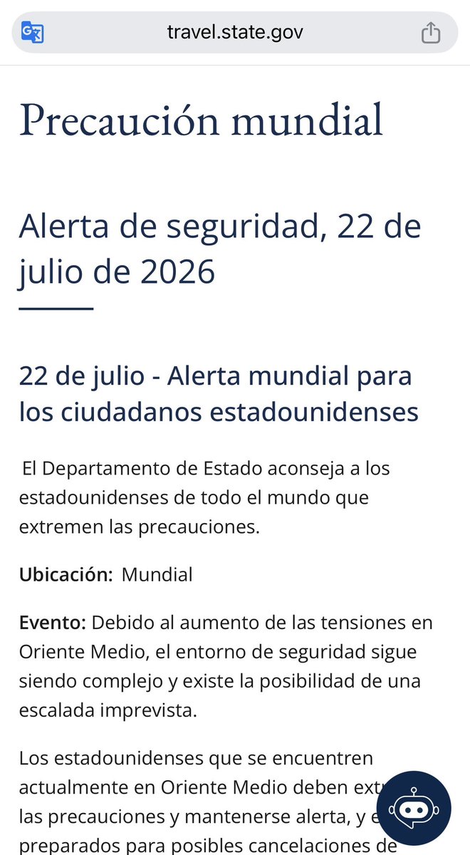 LaiaMF's tweet photo. https://t.co/Dbcb3s70Fo
Precaución mundial
Alerta de seguridad, 22 de julio de 2026
22 de julio - Alerta mundial para los ciudadanos estadounidenses
 El Departamento de Estado aconseja a los estadounidenses de todo el mundo que extremen las precauciones.
Ubicación:  Mundial 
Evento: Debido al aumento de las tensiones en Oriente Medio, el entorno de seguridad sigue siendo complejo y existe la posibilidad de una escalada imprevista.    
Los estadounidenses que se encuentren actualmente en Oriente Medio deben extremar las precauciones y mantenerse alerta, y estar preparados para posibles cancelaciones de vuelos, cierres periódicos del espacio aéreo y posibles interrupciones en sus viajes. Algunas aerolíneas de la región han pospuesto la reanudación de sus vuelos programados; otras han cancelado algunas rutas.   
Los estadounidenses que residan fuera de Oriente Medio deberían reconsiderar sus viajes a la región o a través de ella. Quienes viajen a la región o desde ella deben mantenerse informados sobre las operaciones de los aeropuertos y las aerolíneas. 
Las instalaciones diplomáticas estadounidenses, incluso fuera de Oriente Medio, han sido blanco de ataques. Irán y los grupos que lo apoyan podrían atacar otros intereses estadounidenses en el extranjero o en lugares relacionados con Estados Unidos y ciudadanos estadounidenses en todo el mundo, incluyendo empresas e instituciones estadounidenses.
Medidas a tomar
•Los estadounidenses que viajen a la región o a través de ella deben consultar con sus aerolíneas para asegurarse de que sus vuelos sigan programados.  
•Si su vuelo se ve afectado, póngase en contacto directamente con su aerolínea para obtener información sobre cambios de vuelo.
•Manténgase al tanto de las alertas de seguridad de las embajadas y consulados, así como de las noticias de última hora.
•Siga las instrucciones de las autoridades locales. 
Regístrese en https://t.co/pRcpKjNBC8  para recibir las últimas alertas de seguridad y siga el canal "Departamento de Estado de EE. UU. - Actualizaciones de seguridad para ciudadanos estadounidenses" en   WhatsApp  o @TravelGov en X. Al planificar un viaje, lea atentamente el aviso de viaje y la información detallada de su destino, así como cualquier alerta reciente en   https://t.co/hEBDCZEJqw .