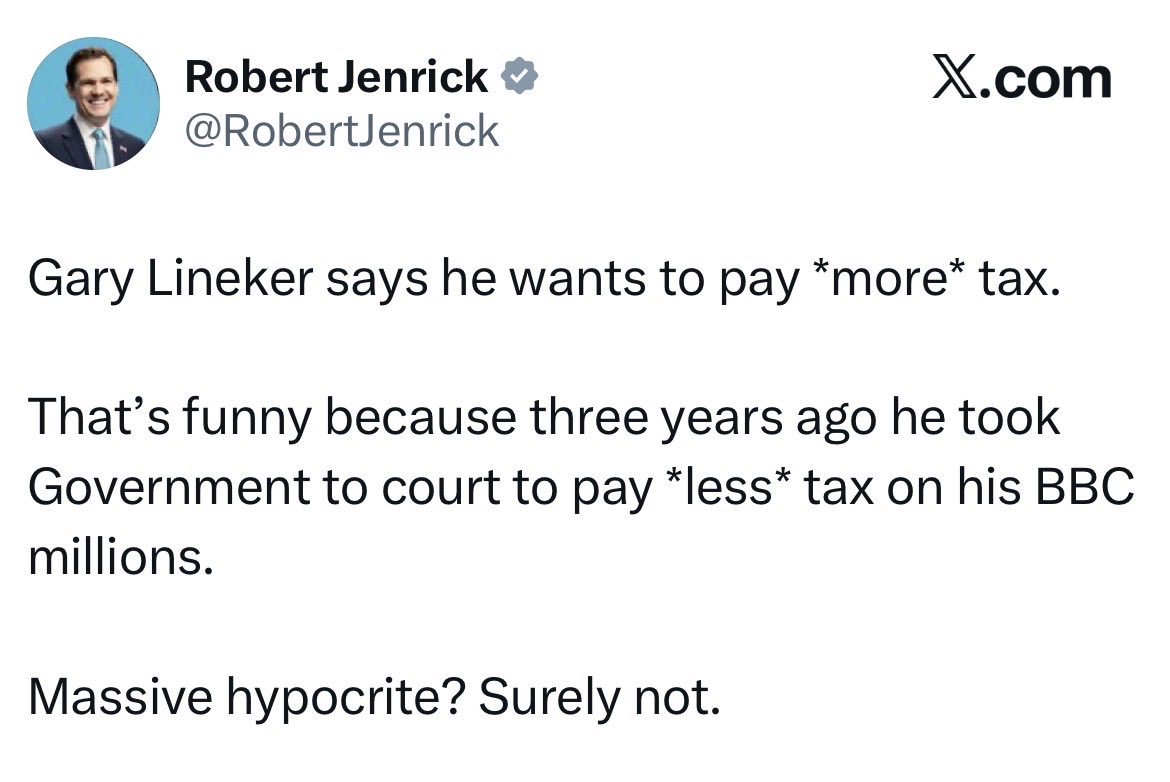 King0243_PJC's tweet photo. Robert, spare us the pantomime.
Gary Lineker did not drag the government to court so he could pay less tax. 

HMRC tried to reclassify his freelance work as employment under IR35 and hit him with a £4.9 million bill he did not owe. He took them on, won the case, and proved they got it wrong. That is not tax dodging. That is making the taxman stick to the rules instead of inventing them. 

Defending yourself against a false bill is completely different from choosing to support higher taxes. One is your right. The other is putting your money where your mouth is.

You, on the other hand, are busy sneering at millionaires willing to pay more while the Met Police are investigating a £37,500 donation to your own Tory leadership campaign. The Electoral Commission referred it because part of the money allegedly came from a foreign source. You say the claims are false. Fine. The investigation is still running.

So whose side are you really on? Not the ordinary voter in your constituency watching services get cut. 

Not the people who actually need the system to work. 

You talk tough about tax while your own campaign finances are under scrutiny, and you still found time to abandon the Tories for Reform after failing to lead them.

You lecture others on hypocrisy while the police check your receipts. That takes a special kind of nerve.