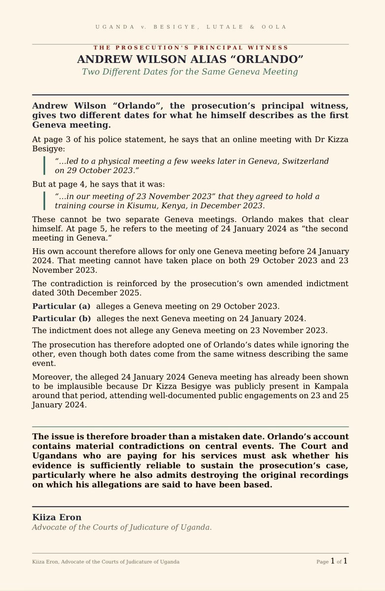 kiizaeron's tweet photo. ANDREW WILSON ALIAS “ORLANDO” — TWO DIFFERENT DATES FOR THE SAME GENEVA MEETING

Andrew Wilson “Orlando”, @artfulgypzy, the prosecution’s principal witness, gives two different dates for what he himself describes as the first Geneva meeting.

At page 3 of his police statement, he says that an online meeting with Dr Kizza Besigye:

“…led to a physical meeting a few weeks later in Geneva, Switzerland on 29 October 2023.”

But at page 4, he says that it was:

“…in our meeting of 23 November 2023” that they agreed to hold a training course in Kisumu, Kenya, in December 2023.

These cannot be two separate Geneva meetings. Orlando makes that clear himself. At page 5, he refers to the meeting of 24 January 2024 as “the second meeting in Geneva.”

His own account therefore allows for only one Geneva meeting before 24 January 2024. That meeting cannot have taken place on both 29 October 2023 and 23 November 2023.

The contradiction is reinforced by the prosecution’s own ameded indictment dated 30th December 2025.

Particular (a) alleges a Geneva meeting on 29 October 2023.

Particular (b) alleges the next Geneva meeting on 24 January 2024.

The indictment does not allege any Geneva meeting on 23 November 2023.

The prosecution has therefore adopted one of Orlando’s dates while ignoring the other, even though both dates come from the same witness describing the same event.

Moreover, the alleged 24 January 2024 Geneva meeting has already been shown to be implausible because Dr Kizza Besigye was publicly present in Kampala around that period, attending well-documented public engagements on 23 and 25 January 2024.

The issue is therefore broader than a mistaken date. Orlando’s account contains material contradictions on central events. The Court and Ugandans who are paying for his services must ask whether his evidence is sufficiently reliable to sustain the prosecution’s case, particularly where he also admits destroying the original recordings on which his allegations are said to have been based. IT IS NOT‼️

Kiiza Eron
Advocate of the Courts of Judicature of Uganda.
July 23, 2026.
