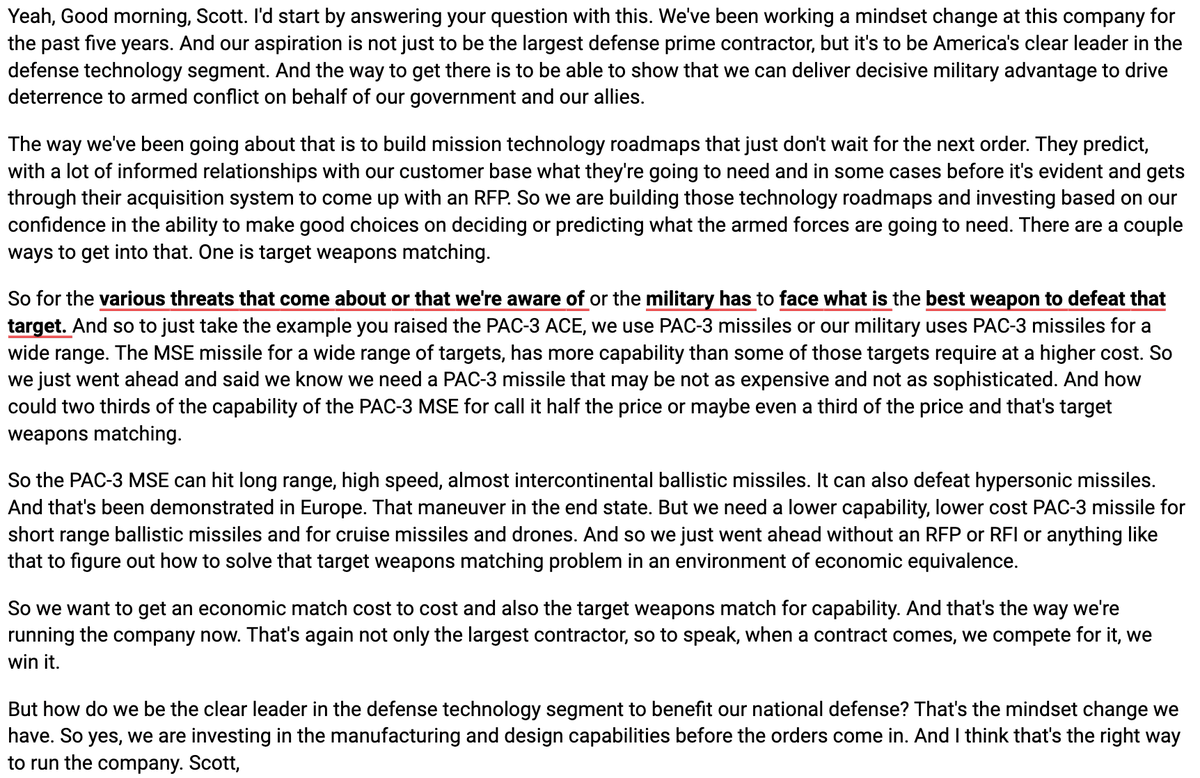 AlphaSenseInc's tweet photo. $LMT Martin CEO James Taiclet says their aspiration is not just to be the largest defense prime contractor but to be America's clear leader in the defense technology segment. They build mission technology roadmaps that predict what armed forces will need before it becomes evident through the acquisition system, citing PAC-3 ACE as an example of target weapons matching to get economic and capability match. They are investing in manufacturing and design capabilities before orders come in, which he believes is the right way to run the company.
"I'd start by answering your question with this. We've been working a mindset change at this company for the past five years. And our aspiration is not just to be the largest defense prime contractor, but it's to be America's clear leader in the defense technology segment. And the way to get there is to be able to show that we can deliver decisive military advantage to drive deterrence to armed conflict on behalf of our government and our allies.
The way we've been going about that is to build mission technology roadmaps that just don't wait for the next order. They predict, with a lot of informed relationships with our customer base what they're going to need and in some cases before it's evident and gets through their acquisition system to come up with an RFP. So we are building those technology roadmaps and investing based on our confidence in the ability to make good choices on deciding or predicting what the armed forces are going to need. There are a couple ways to get into that. One is target weapons matching.
So for the various threats that come about or that we're aware of or the military has to face what is the best weapon to defeat that target. And so to just take the example you raised the PAC-3 ACE, we use PAC-3 missiles or our military uses PAC-3 missiles for a wide range. The MSE missile for a wide range of targets, has more capability than some of those targets require at a higher cost. So we just went ahead and said we know we need a PAC-3 missile that may be not as expensive and not as sophisticated. And how could two thirds of the capability of the PAC-3 MSE for call it half the price or maybe even a third of the price and that's target weapons matching.
So the PAC-3 MSE can hit long range, high speed, almost intercontinental ballistic missiles. It can also defeat hypersonic missiles. And that's been demonstrated in Europe. That maneuver in the end state. But we need a lower capability, lower cost PAC-3 missile for short range ballistic missiles and for cruise missiles and drones. And so we just went ahead without an RFP or RFI or anything like that to figure out how to solve that target weapons matching problem in an environment of economic equivalence.
So we want to get an economic match cost to cost and also the target weapons match for capability. And that's the way we're running the company now. That's again not only the largest contractor, so to speak, when a contract comes, we compete for it, we win it.
But how do we be the clear leader in the defense technology segment to benefit our national defense? That's the mindset change we have. So yes, we are investing in the manufacturing and design capabilities before the orders come in. And I think that's the right way to run the company."