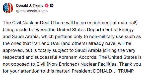 GuntherEagleman's tweet photo. THIS is how you negotiate.

Trump just dropped the hammer:

Saudi Arabia gets a civil nuclear deal with the U.S. Zero enrichment. Non-military only. Same standard Iran and the UAE already operate under.

But there’s a condition that changes everything:
Saudi Arabia must join the Abraham Accords first.

No deals without peace. No enrichment. No free rides.

The same man who delivered the original Accords is now expanding them while locking down nuclear standards that previous administrations couldn’t touch.

Peace through strength isn’t a slogan. It’s the policy.