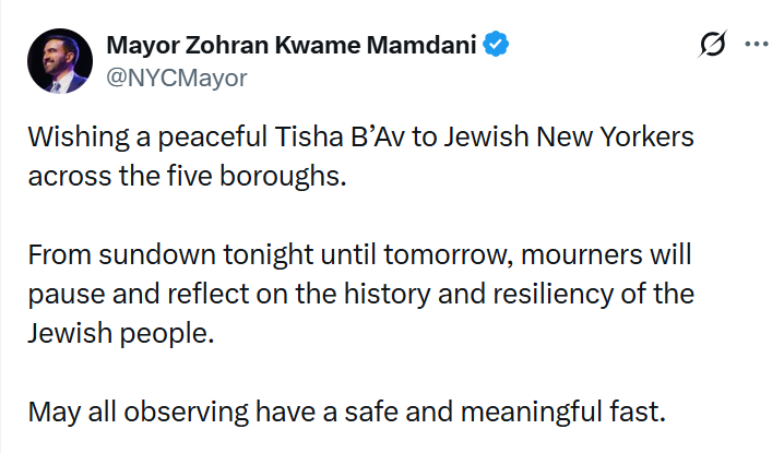 JGreenblattADL's tweet photo. The hypocrisy of wishing Jews a peaceful Tisha B’Av while relentlessly attacking the Jewish state is hard to miss. It is yet another example of Mayor Mamdani gaslighting the Jewish community.

Tisha B’Av isn’t just about mourning the destruction of the First and Second Temples in Jerusalem. It’s a reminder of what Jewish statelessness has meant throughout history: exile, persecution and slaughter.

It is the day the Jews were expelled from England in 1290, from Spain in 1492, the day the Nazis began the Great Deportation from the Warsaw Ghetto - sending more than 265,000 Jews to their deaths at the Treblinka extermination camp over the course of two months. These and so many other calamities.

Extending holiday wishes while opposing the Jewish people’s sovereignty in their ancestral homeland misses the historical lesson that lies at the heart of Tish B’Av.