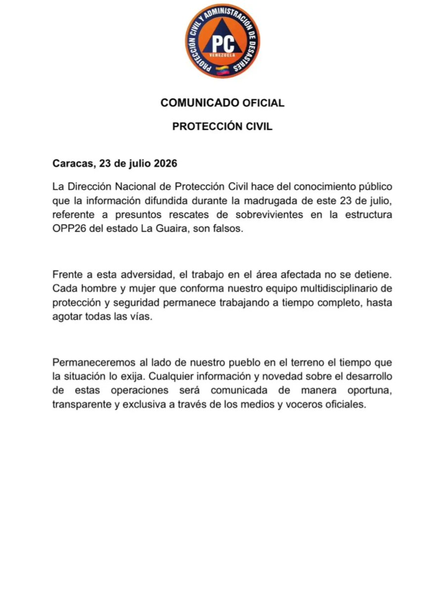 mippci_ven's tweet photo. COMUNICADO OFICIAL | 
PROTECCIÓN CIVIL

Caracas, 23 de julio 2026

La Dirección Nacional de Protección Civil hace del conocimiento público que la información difundida durante la madrugada de este 23 de julio, referente a presuntos rescates de sobrevivientes en la estructura OPP26 del estado La Guaira, son falsos.

Frente a esta adversidad, el trabajo en el área afectada no se detiene. Cada hombre y mujer que conforma nuestro equipo multidisciplinario de protección y seguridad permanece trabajando a tiempo completo, hasta agotar todas las vías.

Permaneceremos al lado de nuestro pueblo en el terreno el tiempo que la situación lo exija. Cualquier información y novedad sobre el desarrollo de estas operaciones será comunicada de manera oportuna, transparente y exclusiva a través de los medios y voceros oficiales.