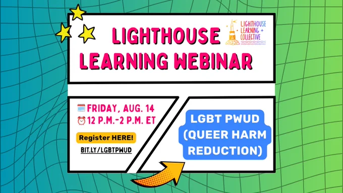 A vibrant, retro grid background fills frame with blue and green gradients with black graph-like lines, warped near middle. Over white box outlined in black at top center, hot pink font outlined in black reads, “LIGHTHOUSE LEARNING WEBINAR”. At top left are 3 yellow “sparkle” icons. Over text boxes at center below, copy reads, “FRIDAY, AUG. 14” and 12 P.M.-2P.M. ET" beside calendar and clock emojis. Copy reads, “LGBT PWUD (QUEER HARM REDUCTION)." Black copy over yellow text box at bottom left reads, “Register HERE: bit.ly/LGBTPWUD. Yellow arrow outlined in black with red dots toward bottom middle. Lighthouse logo at top right.