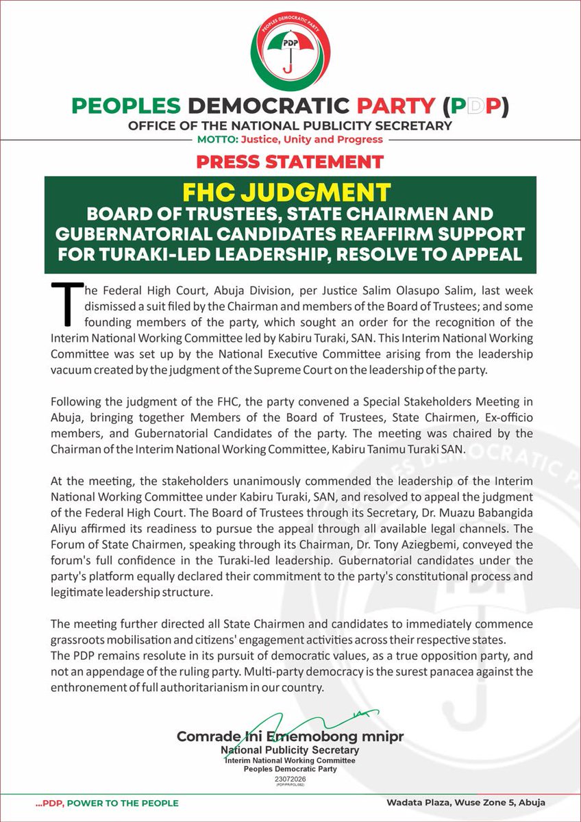 OfficialPDPNig's tweet photo. FHC JUDGMENT: BOARD OF TRUSTEES, STATE CHAIRMEN AND GUBERNATORIAL CANDIDATES REAFFIRM SUPPORT FOR TURAKI-LED LEADERSHIP, RESOLVE TO APPEAL

The Federal High Court, Abuja Division, per Justice Salim Olasupo Salim, last week dismissed a suit filed by the Chairman and members of the Board of Trustees; and some founding members of the party, which sought an order for the recognition of the Interim National Working Committee led by Kabiru Turaki, SAN. This Interim National Working Committee was set up by the National Executive Committee arising from the leadership vacuum created by the judgment of the Supreme Court on the leadership of the party.

Following the judgment of the FHC, the party convened a Special Stakeholders Meeting in Abuja, bringing together Members of the Board of Trustees, State Chairmen, Ex-officio members, and Gubernatorial Candidates of the party. The meeting was chaired by the Chairman of the Interim National Working Committee, Kabiru Tanimu Turaki SAN.

At the meeting, the stakeholders unanimously commended the leadership of the Interim National Working Committee under Kabiru Turaki, SAN, and resolved to appeal the judgment of the Federal High Court. The Board of Trustees through its Secretary, Dr. Muazu Babangida Aliyu affirmed its readiness to pursue the appeal through all available legal channels. 

The Forum of State Chairmen, speaking through its Chairman, Dr. Tony Aziegbemi, conveyed the forum's full confidence in the Turaki-led leadership. Gubernatorial candidates under the party's platform equally declared their commitment to the party's constitutional process and legitimate leadership structure.

The meeting further directed all State Chairmen and candidates to immediately commence grassroots mobilisation and citizens' engagement activities across their respective states.

The @OfficialPDPNig remains resolute in its pursuit of democratic values, as a true opposition party, and not an appendage of the ruling party. Multi-party democracy is the surest panacea against the enthronement of full authoritarianism in our country.

Comrade Ini Ememobong, mnipr
National Publicity Secretary
Interim National Working Committee
Peoples Democratic Party
23072026