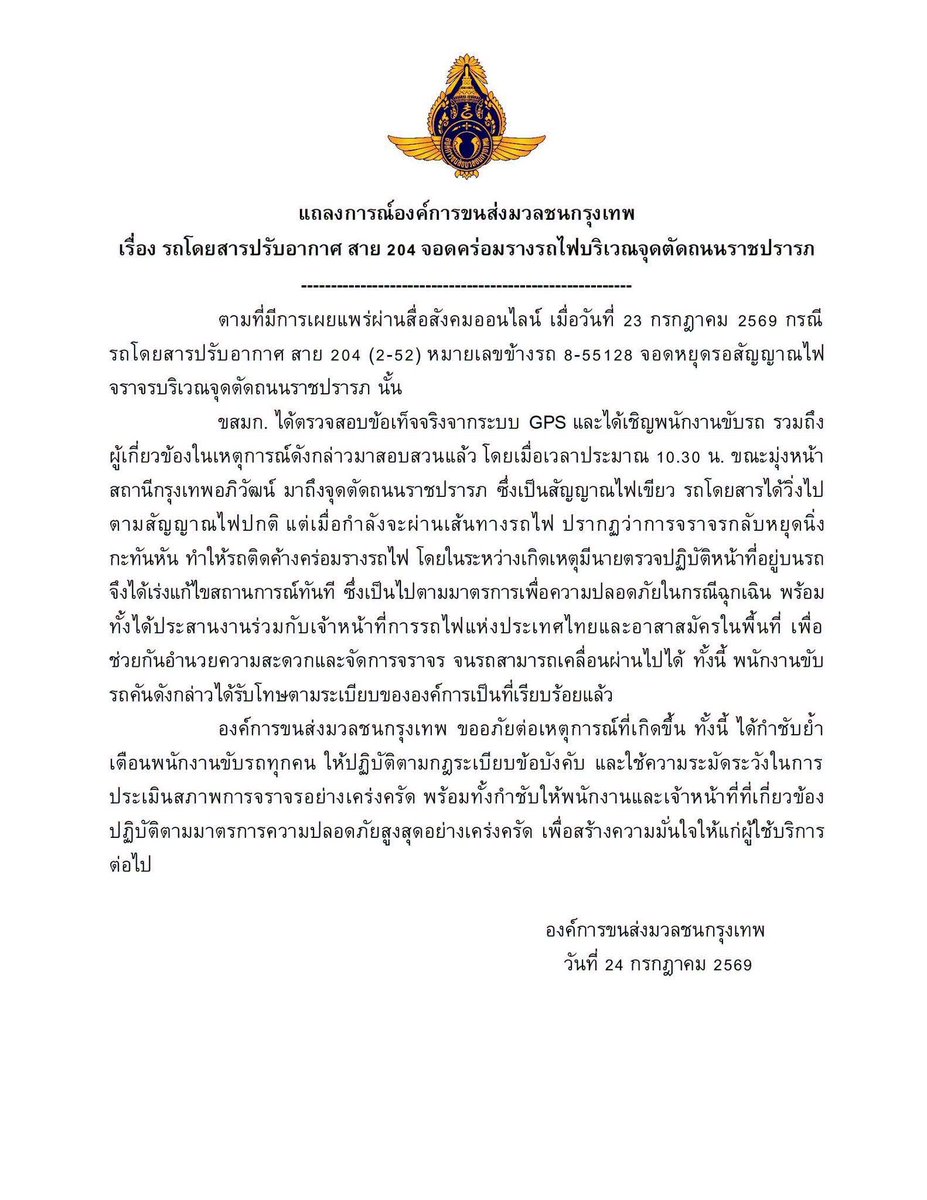 js100radio's tweet photo. แถลงการณ์องค์การขนส่งมวลชนกรุงเทพ
เรื่อง รถโดยสารปรับอากาศ สาย 204 จอดคร่อมรางรถไฟบริเวณจุดตัดถนนราชปรารภ

ตามที่มีการเผยแพร่ผ่านสื่อสังคมออนไลน์ เมื่อวันที่ 23 กรกฎาคม 2569 กรณี รถโดยสารปรับอากาศ สาย 204 (2-52) หมายเลขข้างรถ 8-55128 จอดหยุดรอสัญญาณไฟจราจรบริเวณจุดตัดถนนราชปรารภ นั้น

ขสมก. ได้ตรวจสอบข้อเท็จจริงจากระบบ GPS และได้เชิญพนักงานขับรถ รวมถึงผู้เกี่ยวข้องในเหตุการณ์ดังกล่าวมาสอบสวนแล้ว โดยเมื่อเวลาประมาณ 10.30 น. ขณะมุ่งหน้าสถานีกรุงเทพอภิวัฒน์ มาถึงจุดตัดถนนราชปรารภ ซึ่งเป็นสัญญาณไฟเขียว รถโดยสารได้วิ่งไปตามสัญญาณไฟปกติ แต่เมื่อกำลังจะผ่านเส้นทางรถไฟ ปรากฏว่าการจราจรกลับหยุดนิ่งกะทันหัน ทำให้รถติดค้างคร่อมรางรถไฟ โดยในระหว่างเกิดเหตุมีนายตรวจปฏิบัติหน้าที่อยู่บนรถ จึงได้เร่งแก้ไขสถานการณ์ทันที ซึ่งเป็นไปตามมาตรการเพื่อความปลอดภัยในกรณีฉุกเฉิน พร้อมทั้งได้ประสานงานร่วมกับเจ้าหน้าที่การรถไฟแห่งประเทศไทยและอาสาสมัครในพื้นที่ เพื่อช่วยกันอำนวยความสะดวกและจัดการจราจร จนรถสามารถเคลื่อนผ่านไปได้ ทั้งนี้ พนักงานขับรถคันดังกล่าวได้รับโทษตามระเบียบขององค์การเป็นที่เรียบร้อยแล้ว

องค์การขนส่งมวลชนกรุงเทพ ขออภัยต่อเหตุการณ์ที่เกิดขึ้น ทั้งนี้ ได้กำชับย้ำเตือนพนักงานขับรถทุกคน ให้ปฏิบัติตามกฎระเบียบข้อบังคับ และใช้ความระมัดระวังในการประเมินสภาพการจราจรอย่างเคร่งครัด พร้อมทั้งกำชับให้พนักงานและเจ้าหน้าที่ที่เกี่ยวข้องปฏิบัติตามมาตรการความปลอดภัยสูงสุดอย่างเคร่งครัด เพื่อสร้างความมั่นใจให้แก่ผู้ใช้บริการต่อไป

(Cr. ขสมก. พร้อมบวก)