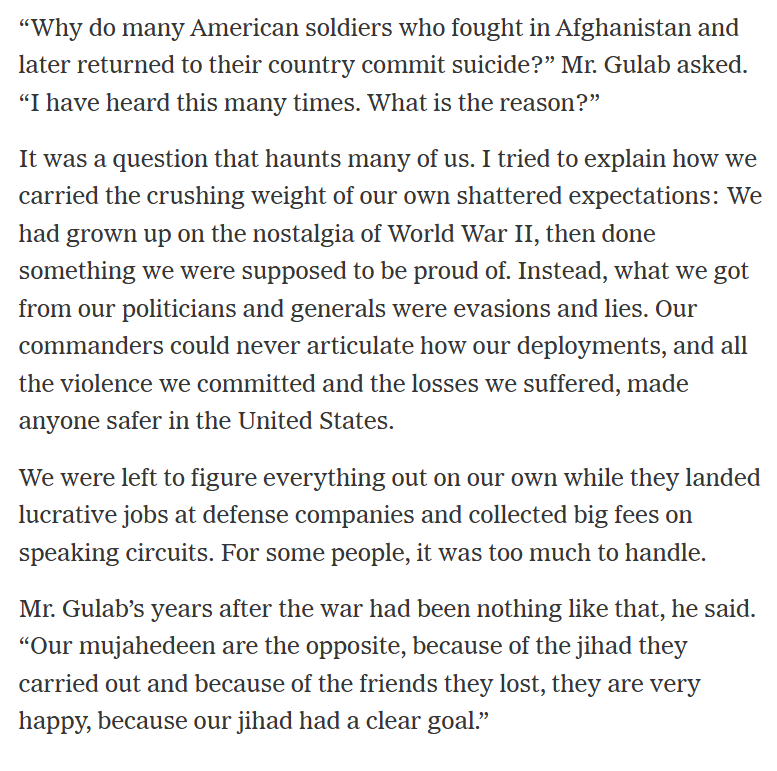 RALee85's tweet photo. "'Why do many American soldiers who fought in Afghanistan and later returned to their country commit suicide?' Mr. Gulab asked. 'I have heard this many times. What is the reason?'

It was a question that haunts many of us. I tried to explain how we carried the crushing weight of our own shattered expectations: We had grown up on the nostalgia of World War II, then done something we were supposed to be proud of. Instead, what we got from our politicians and generals were evasions and lies. Our commanders could never articulate how our deployments, and all the violence we committed and the losses we suffered, made anyone safer in the United States.

We were left to figure everything out on our own while they landed lucrative jobs at defense companies and collected big fees on speaking circuits. For some people, it was too much to handle."